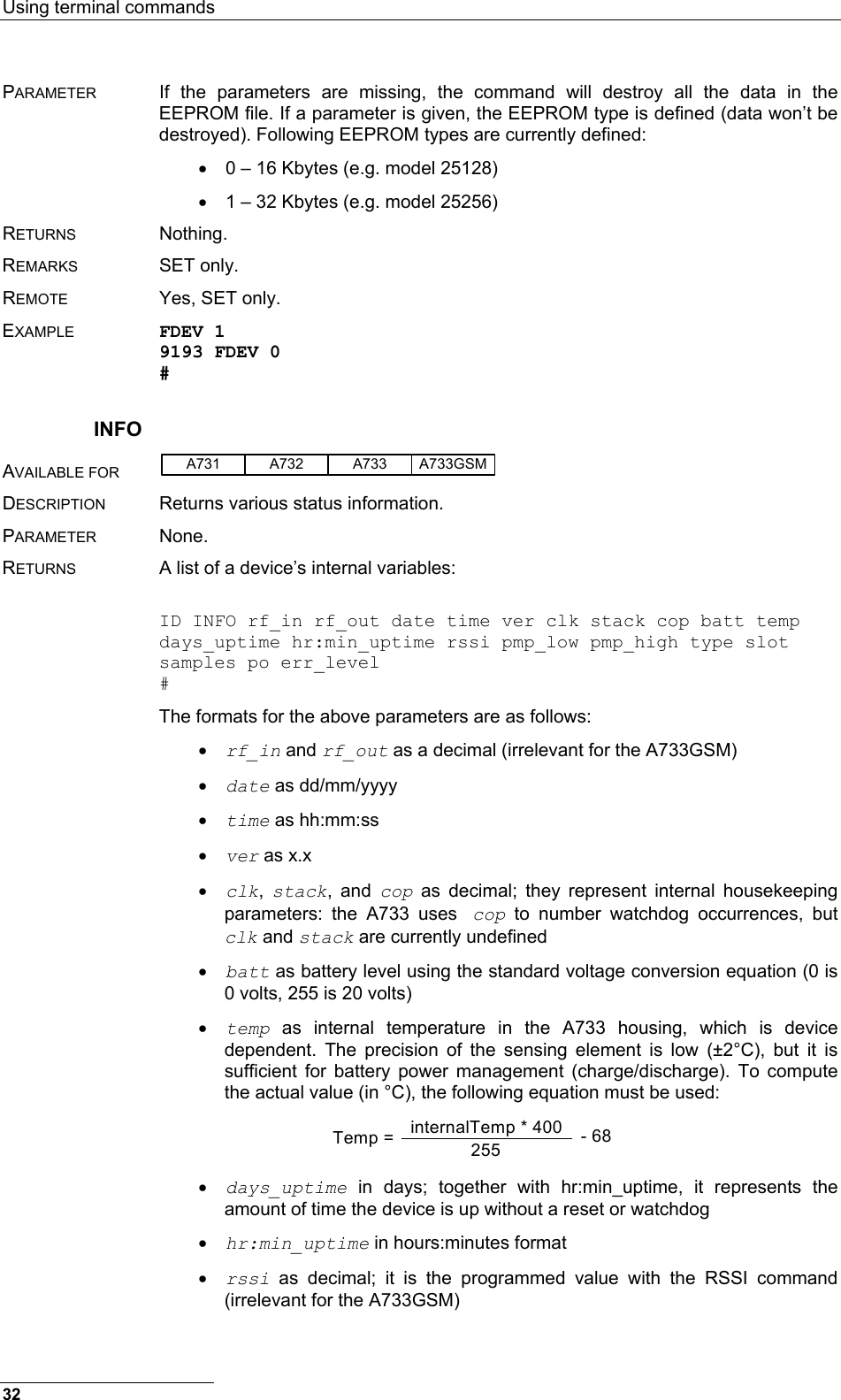 Using terminal commands  PARAMETER  If the parameters are missing, the command will destroy all the data in the EEPROM file. If a parameter is given, the EEPROM type is defined (data won’t be destroyed). Following EEPROM types are currently defined: •  0 – 16 Kbytes (e.g. model 25128) •  1 – 32 Kbytes (e.g. model 25256) RETURNS Nothing. REMARKS  SET only.  REMOTE  Yes, SET only. EXAMPLE FDEV 1 9193 FDEV 0 # INFO AVAILABLE FOR A731 A733A732 A733GSM  DESCRIPTION  Returns various status information. PARAMETER None. RETURNS  A list of a device’s internal variables:  ID INFO rf_in rf_out date time ver clk stack cop batt temp days_uptime hr:min_uptime rssi pmp_low pmp_high type slot samples po err_level # The formats for the above parameters are as follows: •  rf_in and rf_out as a decimal (irrelevant for the A733GSM) •  date as dd/mm/yyyy •  time as hh:mm:ss •  ver as x.x •  clk,  stack, and cop as decimal; they represent internal housekeeping parameters: the A733 uses cop to number watchdog occurrences, but clk and stack are currently undefined •  batt as battery level using the standard voltage conversion equation (0 is 0 volts, 255 is 20 volts) •  temp as internal temperature in the A733 housing, which is device dependent. The precision of the sensing element is low (±2°C), but it is sufficient for battery power management (charge/discharge). To compute the actual value (in °C), the following equation must be used: Temp =  internalTemp * 400255 - 68 •  days_uptime in days; together with hr:min_uptime, it represents the amount of time the device is up without a reset or watchdog •  hr:min_uptime in hours:minutes format •  rssi as decimal; it is the programmed value with the RSSI command (irrelevant for the A733GSM) 32 