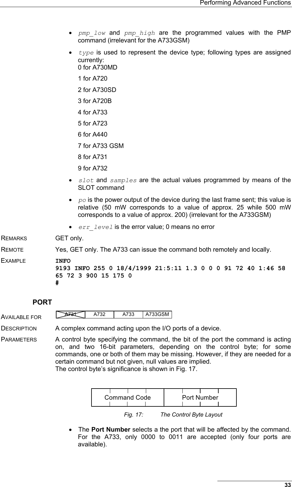   Performing Advanced Functions •  pmp_low and pmp_high are the programmed values with the PMP command (irrelevant for the A733GSM) •  type is used to represent the device type; following types are assigned currently: 0 for A730MD 1 for A720 2 for A730SD 3 for A720B 4 for A733 5 for A723 6 for A440 7 for A733 GSM 8 for A731 9 for A732 •  slot and samples are the actual values programmed by means of the SLOT command •  po is the power output of the device during the last frame sent; this value is relative (50 mW corresponds to a value of approx. 25 while 500 mW corresponds to a value of approx. 200) (irrelevant for the A733GSM) •  err_level is the error value; 0 means no error REMARKS GET only. REMOTE  Yes, GET only. The A733 can issue the command both remotely and locally. EXAMPLE INFO 9193 INFO 255 0 18/4/1999 21:5:11 1.3 0 0 0 91 72 40 1:46 58 65 72 3 900 15 175 0 # PORT AVAILABLE FOR A731 A733A732 A733GSM  DESCRIPTION  A complex command acting upon the I/O ports of a device.  PARAMETERS  A control byte specifying the command, the bit of the port the command is acting on, and two 16-bit parameters, depending on the control byte; for some commands, one or both of them may be missing. However, if they are needed for a certain command but not given, null values are implied. The control byte’s significance is shown in Fig. 17.  Command Code Port Number Fig. 17:  The Control Byte Layout •  The Port Number selects a the port that will be affected by the command. For the A733, only 0000 to 0011 are accepted (only four ports are available). 33 