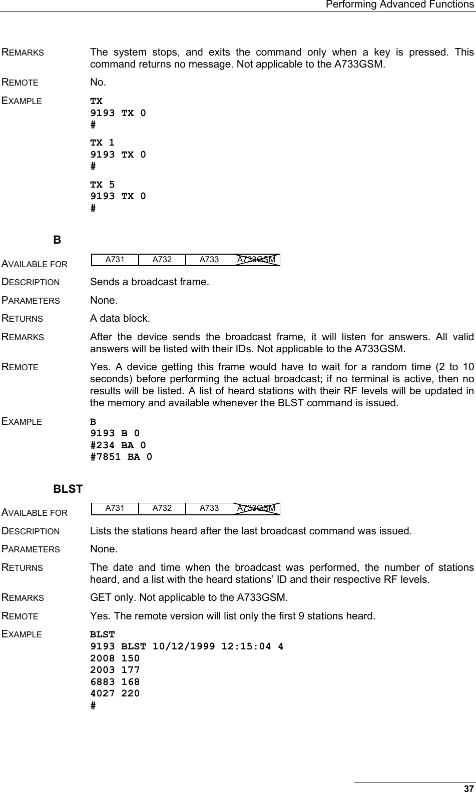   Performing Advanced Functions REMARKS  The system stops, and exits the command only when a key is pressed. This command returns no message. Not applicable to the A733GSM. REMOTE No. EXAMPLE TX 9193 TX 0 # TX 1 9193 TX 0 # TX 5 9193 TX 0 # B AVAILABLE FOR A731 A733A732 A733GSM  DESCRIPTION  Sends a broadcast frame. PARAMETERS None. RETURNS  A data block. REMARKS  After the device sends the broadcast frame, it will listen for answers. All valid answers will be listed with their IDs. Not applicable to the A733GSM. REMOTE  Yes. A device getting this frame would have to wait for a random time (2 to 10 seconds) before performing the actual broadcast; if no terminal is active, then no results will be listed. A list of heard stations with their RF levels will be updated in the memory and available whenever the BLST command is issued. EXAMPLE B 9193 B 0 #234 BA 0 #7851 BA 0 BLST AVAILABLE FOR A731 A733A732 A733GSM  DESCRIPTION  Lists the stations heard after the last broadcast command was issued. PARAMETERS None. RETURNS  The date and time when the broadcast was performed, the number of stations heard, and a list with the heard stations’ ID and their respective RF levels. REMARKS  GET only. Not applicable to the A733GSM. REMOTE  Yes. The remote version will list only the first 9 stations heard. EXAMPLE BLST 9193 BLST 10/12/1999 12:15:04 4 2008 150 2003 177 6883 168 4027 220 # 37 