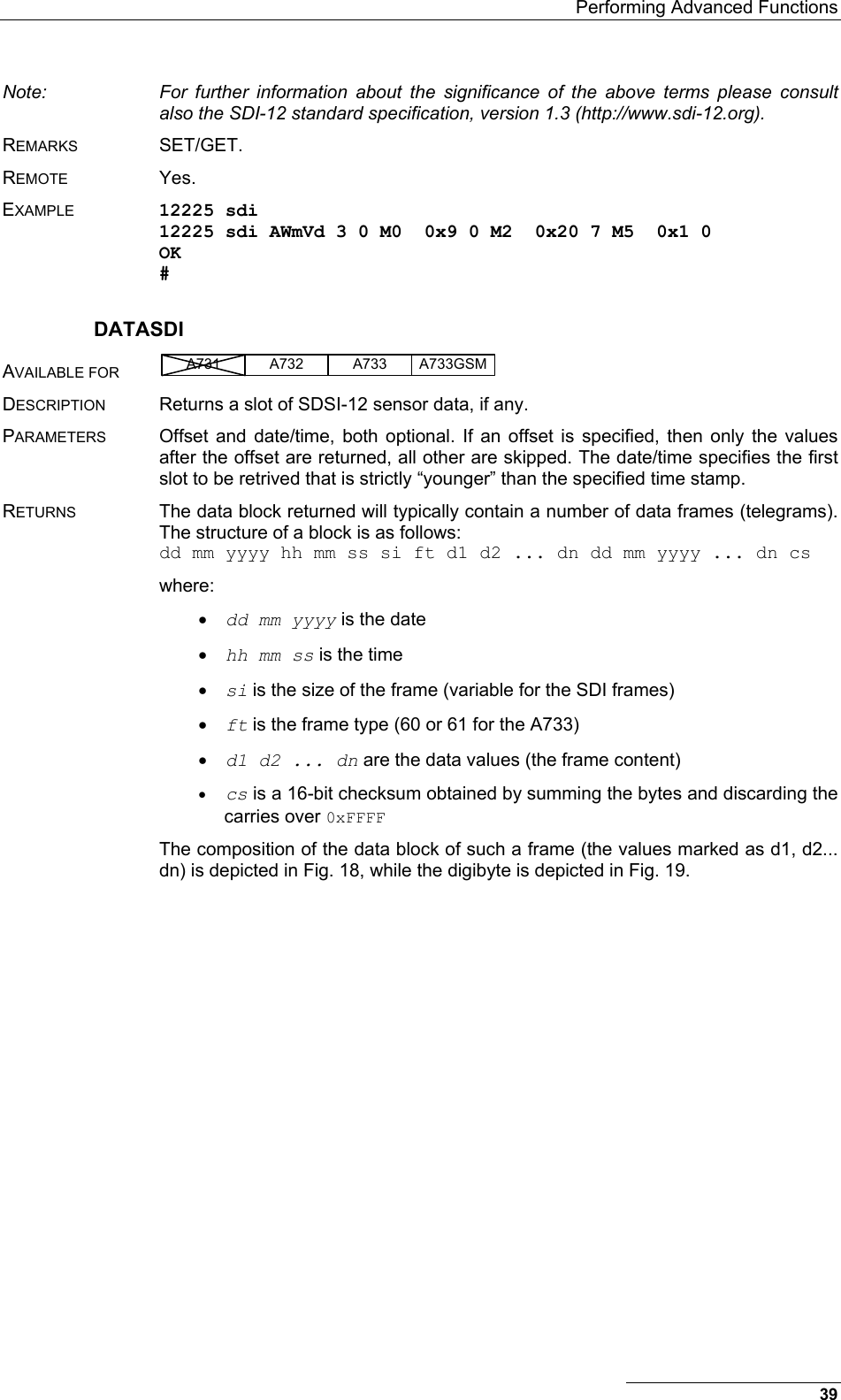   Performing Advanced Functions Note:  For further information about the significance of the above terms please consult also the SDI-12 standard specification, version 1.3 (http://www.sdi-12.org). REMARKS SET/GET. REMOTE Yes. EXAMPLE 12225 sdi 12225 sdi AWmVd 3 0 M0  0x9 0 M2  0x20 7 M5  0x1 0 OK # DATASDI AVAILABLE FOR A731 A733A732 A733GSM  DESCRIPTION  Returns a slot of SDSI-12 sensor data, if any. PARAMETERS  Offset and date/time, both optional. If an offset is specified, then only the values after the offset are returned, all other are skipped. The date/time specifies the first slot to be retrived that is strictly “younger” than the specified time stamp. RETURNS  The data block returned will typically contain a number of data frames (telegrams). The structure of a block is as follows: dd mm yyyy hh mm ss si ft d1 d2 ... dn dd mm yyyy ... dn cs where: •  dd mm yyyy is the date •  hh mm ss is the time •  si is the size of the frame (variable for the SDI frames) •  ft is the frame type (60 or 61 for the A733) •  d1 d2 ... dn are the data values (the frame content) •  cs is a 16-bit checksum obtained by summing the bytes and discarding the carries over 0xFFFF The composition of the data block of such a frame (the values marked as d1, d2... dn) is depicted in Fig. 18, while the digibyte is depicted in Fig. 19. 39 