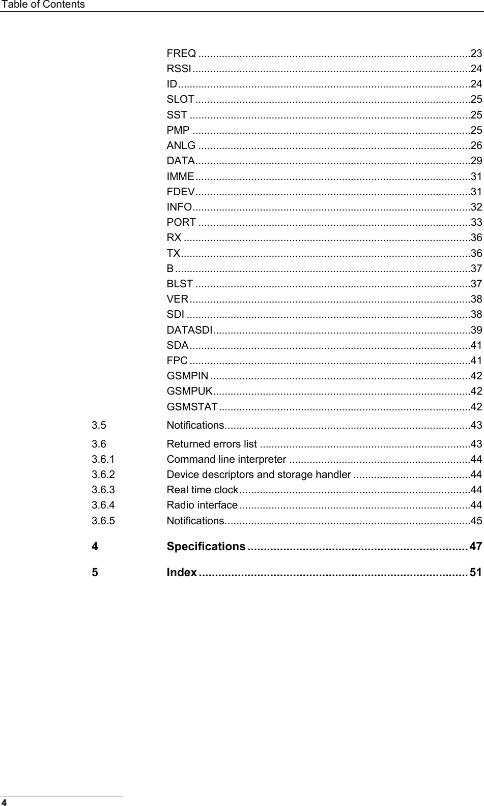 Table of Contents  FREQ .............................................................................................23 RSSI...............................................................................................24 ID....................................................................................................24 SLOT..............................................................................................25 SST ................................................................................................25 PMP ...............................................................................................25 ANLG .............................................................................................26 DATA..............................................................................................29 IMME..............................................................................................31 FDEV..............................................................................................31 INFO...............................................................................................32 PORT .............................................................................................33 RX ..................................................................................................36 TX...................................................................................................36 B.....................................................................................................37 BLST ..............................................................................................37 VER................................................................................................38 SDI .................................................................................................38 DATASDI........................................................................................39 SDA................................................................................................41 FPC ................................................................................................41 GSMPIN .........................................................................................42 GSMPUK........................................................................................42 GSMSTAT......................................................................................42 3.5 Notifications....................................................................................43 3.6 Returned errors list ........................................................................43 3.6.1 Command line interpreter ..............................................................44 3.6.2 Device descriptors and storage handler ........................................44 3.6.3 Real time clock...............................................................................44 3.6.4 Radio interface ...............................................................................44 3.6.5 Notifications....................................................................................45 4 Specifications .................................................................... 47 5 Index ................................................................................... 51   4 