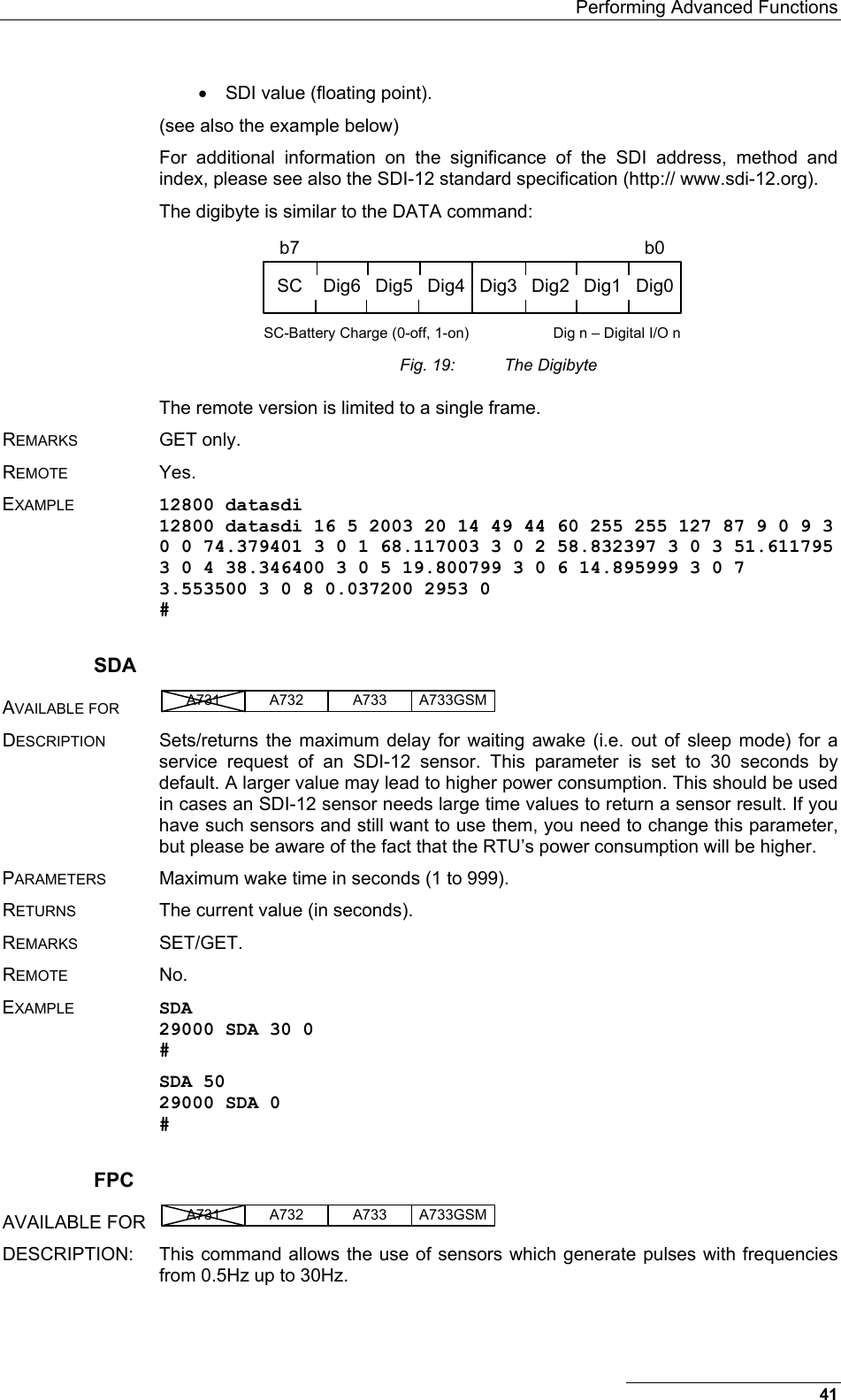   Performing Advanced Functions •  SDI value (floating point). (see also the example below) For additional information on the significance of the SDI address, method and index, please see also the SDI-12 standard specification (http:// www.sdi-12.org). The digibyte is similar to the DATA command: SC Dig6 Dig5 Dig4 Dig3 Dig2 Dig1 Dig0b7 b0SC-Battery Charge (0-off, 1-on) Dig n – Digital I/O n  Fig. 19:  The Digibyte The remote version is limited to a single frame. REMARKS GET only. REMOTE Yes. EXAMPLE 12800 datasdi 12800 datasdi 16 5 2003 20 14 49 44 60 255 255 127 87 9 0 9 3 0 0 74.379401 3 0 1 68.117003 3 0 2 58.832397 3 0 3 51.611795 3 0 4 38.346400 3 0 5 19.800799 3 0 6 14.895999 3 0 7 3.553500 3 0 8 0.037200 2953 0 # SDA AVAILABLE FOR A731 A733A732 A733GSM  DESCRIPTION  Sets/returns the maximum delay for waiting awake (i.e. out of sleep mode) for a service request of an SDI-12 sensor. This parameter is set to 30 seconds by default. A larger value may lead to higher power consumption. This should be used in cases an SDI-12 sensor needs large time values to return a sensor result. If you have such sensors and still want to use them, you need to change this parameter, but please be aware of the fact that the RTU’s power consumption will be higher. PARAMETERS  Maximum wake time in seconds (1 to 999). RETURNS  The current value (in seconds). REMARKS SET/GET. REMOTE No. EXAMPLE SDA 29000 SDA 30 0 # SDA 50 29000 SDA 0 # FPC AVAILABLE FOR  A731 A733A732 A733GSM  DESCRIPTION:  This command allows the use of sensors which generate pulses with frequencies from 0.5Hz up to 30Hz. 41 