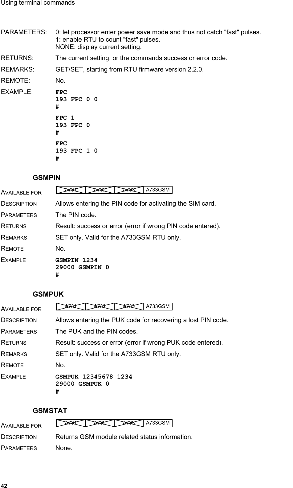 Using terminal commands  PARAMETERS:  0: let processor enter power save mode and thus not catch &quot;fast&quot; pulses.   1: enable RTU to count &quot;fast&quot; pulses.   NONE: display current setting. RETURNS:  The current setting, or the commands success or error code. REMARKS:  GET/SET, starting from RTU firmware version 2.2.0.  REMOTE: No. EXAMPLE:  FPC 193 FPC 0 0 # FPC 1 193 FPC 0 # FPC 193 FPC 1 0 # GSMPIN AVAILABLE FOR A731 A733A732 A733GSM  DESCRIPTION  Allows entering the PIN code for activating the SIM card. PARAMETERS  The PIN code. RETURNS  Result: success or error (error if wrong PIN code entered). REMARKS  SET only. Valid for the A733GSM RTU only. REMOTE No. EXAMPLE GSMPIN 1234 29000 GSMPIN 0 # GSMPUK AVAILABLE FOR A731 A733A732 A733GSM  DESCRIPTION  Allows entering the PUK code for recovering a lost PIN code. PARAMETERS  The PUK and the PIN codes. RETURNS  Result: success or error (error if wrong PUK code entered). REMARKS  SET only. Valid for the A733GSM RTU only. REMOTE No. EXAMPLE GSMPUK 12345678 1234 29000 GSMPUK 0 # GSMSTAT AVAILABLE FOR A731 A733A732 A733GSM  DESCRIPTION  Returns GSM module related status information. PARAMETERS None. 42 