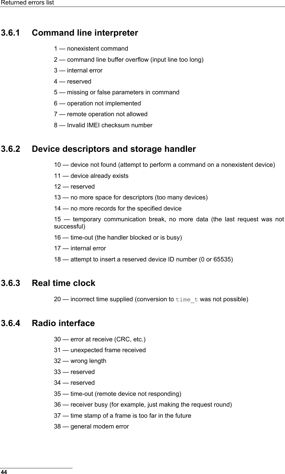 Returned errors list  3.6.1  Command line interpreter 1 — nonexistent command 2 — command line buffer overflow (input line too long) 3 — internal error 4 — reserved 5 — missing or false parameters in command 6 — operation not implemented 7 — remote operation not allowed 8 — Invalid IMEI checksum number 3.6.2  Device descriptors and storage handler 10 — device not found (attempt to perform a command on a nonexistent device) 11 — device already exists 12 — reserved 13 — no more space for descriptors (too many devices) 14 — no more records for the specified device 15 — temporary communication break, no more data (the last request was not successful) 16 — time-out (the handler blocked or is busy) 17 — internal error 18 — attempt to insert a reserved device ID number (0 or 65535) 3.6.3  Real time clock 20 — incorrect time supplied (conversion to time_t was not possible) 3.6.4 Radio interface 30 — error at receive (CRC, etc.) 31 — unexpected frame received 32 — wrong length 33 — reserved 34 — reserved 35 — time-out (remote device not responding) 36 — receiver busy (for example, just making the request round) 37 — time stamp of a frame is too far in the future 38 — general modem error 44 