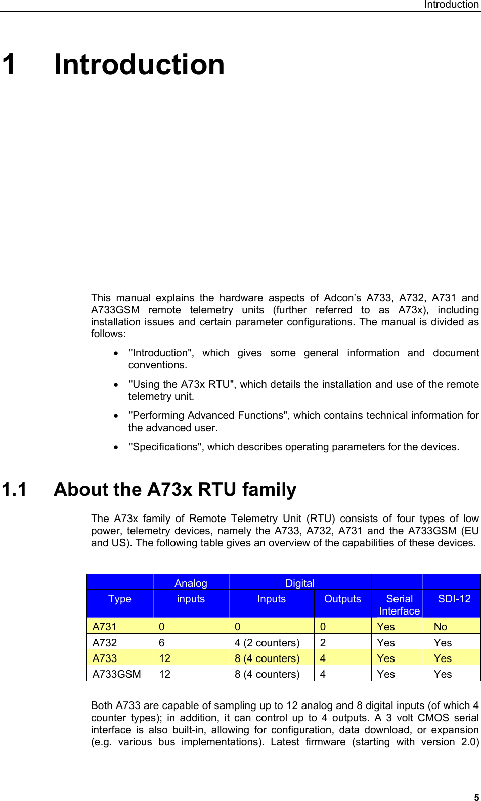  Introduction 1 Introduction This manual explains the hardware aspects of Adcon’s A733, A732, A731 and A733GSM remote telemetry units (further referred to as A73x), including installation issues and certain parameter configurations. The manual is divided as follows: •  &quot;Introduction&quot;, which gives some general information and document conventions. •  &quot;Using the A73x RTU&quot;, which details the installation and use of the remote telemetry unit. •  &quot;Performing Advanced Functions&quot;, which contains technical information for the advanced user. •  &quot;Specifications&quot;, which describes operating parameters for the devices. 1.1  About the A73x RTU family The A73x family of Remote Telemetry Unit (RTU) consists of four types of low power, telemetry devices, namely the A733, A732, A731 and the A733GSM (EU and US). The following table gives an overview of the capabilities of these devices.   Analog  Digital     Type  inputs  Inputs  Outputs  Serial Interface SDI-12 A731  0  0  0  Yes  No A732  6  4 (2 counters)  2  Yes  Yes A733  12  8 (4 counters)  4  Yes  Yes A733GSM  12  8 (4 counters)  4  Yes  Yes  Both A733 are capable of sampling up to 12 analog and 8 digital inputs (of which 4 counter types); in addition, it can control up to 4 outputs. A 3 volt CMOS serial interface is also built-in, allowing for configuration, data download, or expansion (e.g. various bus implementations). Latest firmware (starting with version 2.0) 5 