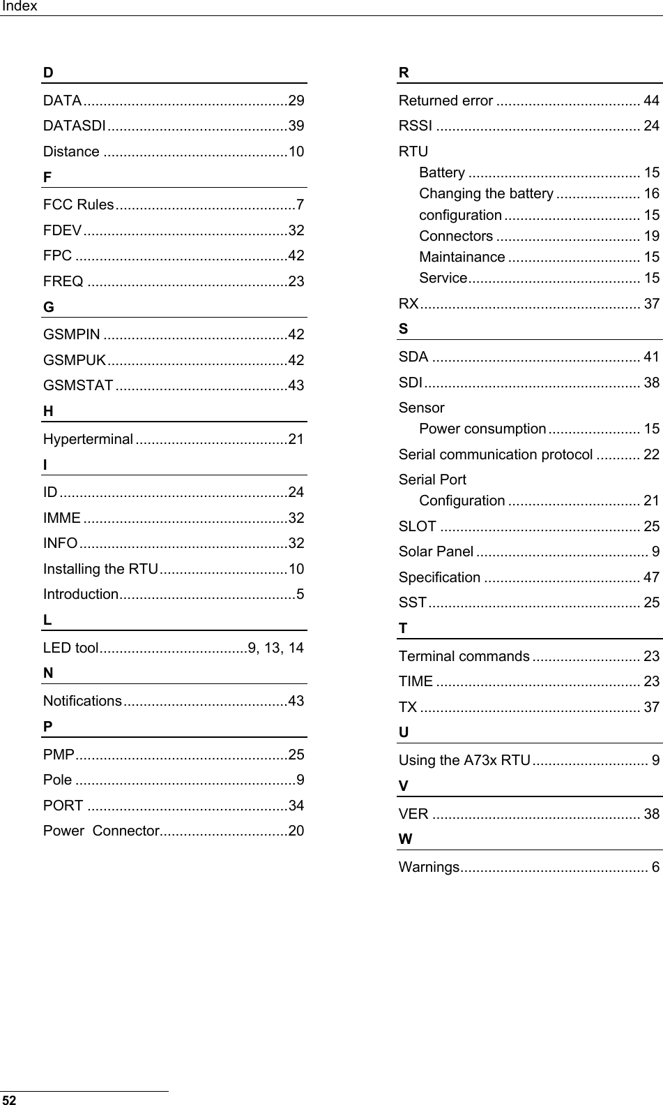 Index  D DATA...................................................29 DATASDI.............................................39 Distance ..............................................10 F FCC Rules.............................................7 FDEV...................................................32 FPC .....................................................42 FREQ ..................................................23 G GSMPIN ..............................................42 GSMPUK.............................................42 GSMSTAT ...........................................43 H Hyperterminal ......................................21 I ID.........................................................24 IMME ...................................................32 INFO....................................................32 Installing the RTU................................10 Introduction............................................5 L LED tool.....................................9, 13, 14 N Notifications.........................................43 P PMP.....................................................25 Pole .......................................................9 PORT ..................................................34 Power  Connector................................20 R Returned error .................................... 44 RSSI ................................................... 24 RTU Battery ........................................... 15 Changing the battery ..................... 16 configuration .................................. 15 Connectors .................................... 19 Maintainance ................................. 15 Service........................................... 15 RX....................................................... 37 S SDA .................................................... 41 SDI...................................................... 38 Sensor Power consumption....................... 15 Serial communication protocol ........... 22 Serial Port Configuration ................................. 21 SLOT .................................................. 25 Solar Panel ........................................... 9 Specification ....................................... 47 SST..................................................... 25 T Terminal commands ........................... 23 TIME ................................................... 23 TX ....................................................... 37 U Using the A73x RTU............................. 9 V VER .................................................... 38 W Warnings............................................... 6  52 