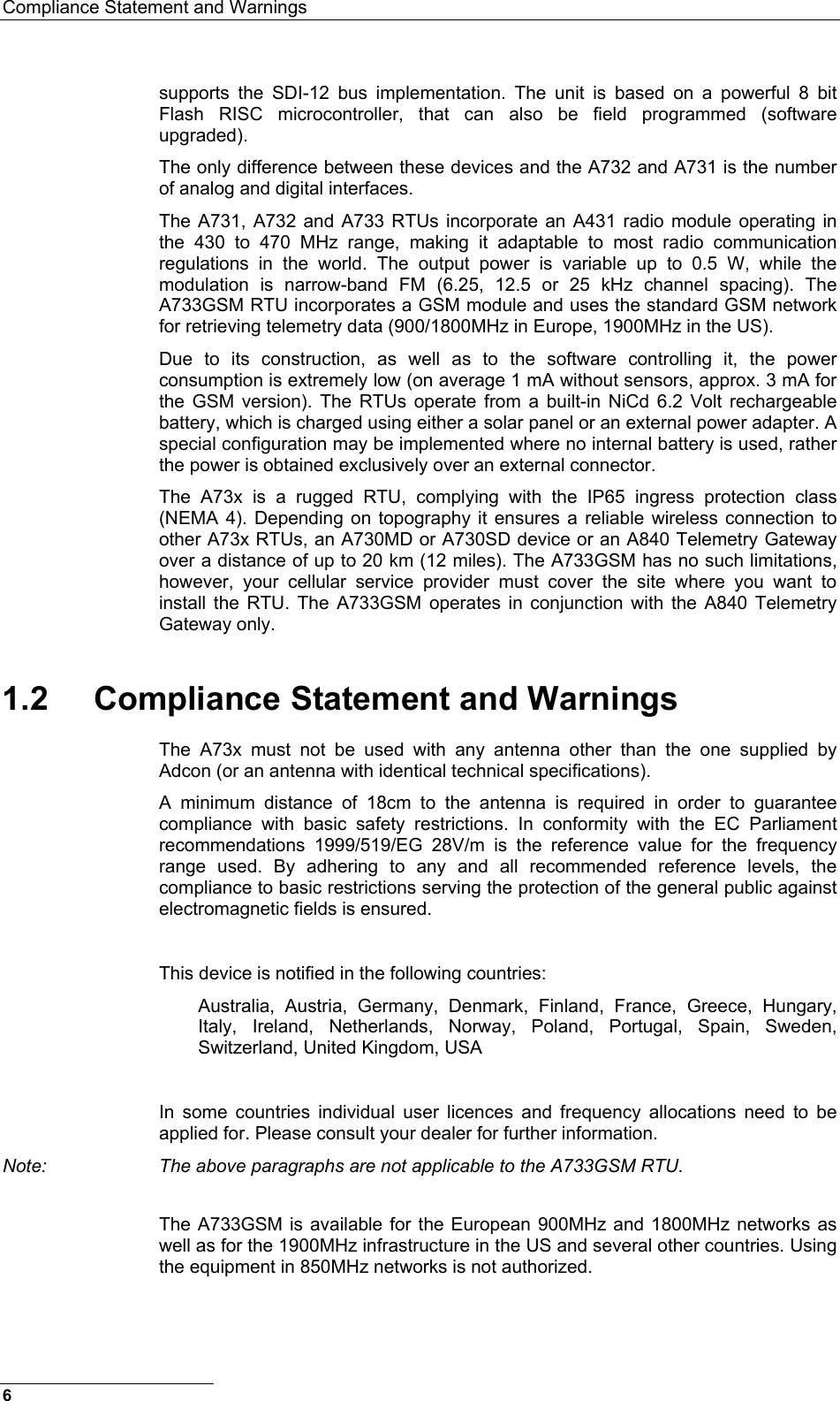 Compliance Statement and Warnings  supports the SDI-12 bus implementation. The unit is based on a powerful 8 bit Flash RISC microcontroller, that can also be field programmed (software upgraded). The only difference between these devices and the A732 and A731 is the number of analog and digital interfaces. The A731, A732 and A733 RTUs incorporate an A431 radio module operating in the 430 to 470 MHz range, making it adaptable to most radio communication regulations in the world. The output power is variable up to 0.5 W, while the modulation is narrow-band FM (6.25, 12.5 or 25 kHz channel spacing). The A733GSM RTU incorporates a GSM module and uses the standard GSM network for retrieving telemetry data (900/1800MHz in Europe, 1900MHz in the US). Due to its construction, as well as to the software controlling it, the power consumption is extremely low (on average 1 mA without sensors, approx. 3 mA for the GSM version). The RTUs operate from a built-in NiCd 6.2 Volt rechargeable battery, which is charged using either a solar panel or an external power adapter. A special configuration may be implemented where no internal battery is used, rather the power is obtained exclusively over an external connector. The A73x is a rugged RTU, complying with the IP65 ingress protection class (NEMA 4). Depending on topography it ensures a reliable wireless connection to other A73x RTUs, an A730MD or A730SD device or an A840 Telemetry Gateway over a distance of up to 20 km (12 miles). The A733GSM has no such limitations, however, your cellular service provider must cover the site where you want to install the RTU. The A733GSM operates in conjunction with the A840 Telemetry Gateway only. 1.2  Compliance Statement and Warnings The A73x must not be used with any antenna other than the one supplied by Adcon (or an antenna with identical technical specifications). A minimum distance of 18cm to the antenna is required in order to guarantee compliance with basic safety restrictions. In conformity with the EC Parliament recommendations 1999/519/EG 28V/m is the reference value for the frequency range used. By adhering to any and all recommended reference levels, the compliance to basic restrictions serving the protection of the general public against electromagnetic fields is ensured.  This device is notified in the following countries: Australia, Austria, Germany, Denmark, Finland, France, Greece, Hungary, Italy, Ireland, Netherlands, Norway, Poland, Portugal, Spain, Sweden, Switzerland, United Kingdom, USA  In some countries individual user licences and frequency allocations need to be applied for. Please consult your dealer for further information. Note:  The above paragraphs are not applicable to the A733GSM RTU.  The A733GSM is available for the European 900MHz and 1800MHz networks as well as for the 1900MHz infrastructure in the US and several other countries. Using the equipment in 850MHz networks is not authorized.  6 