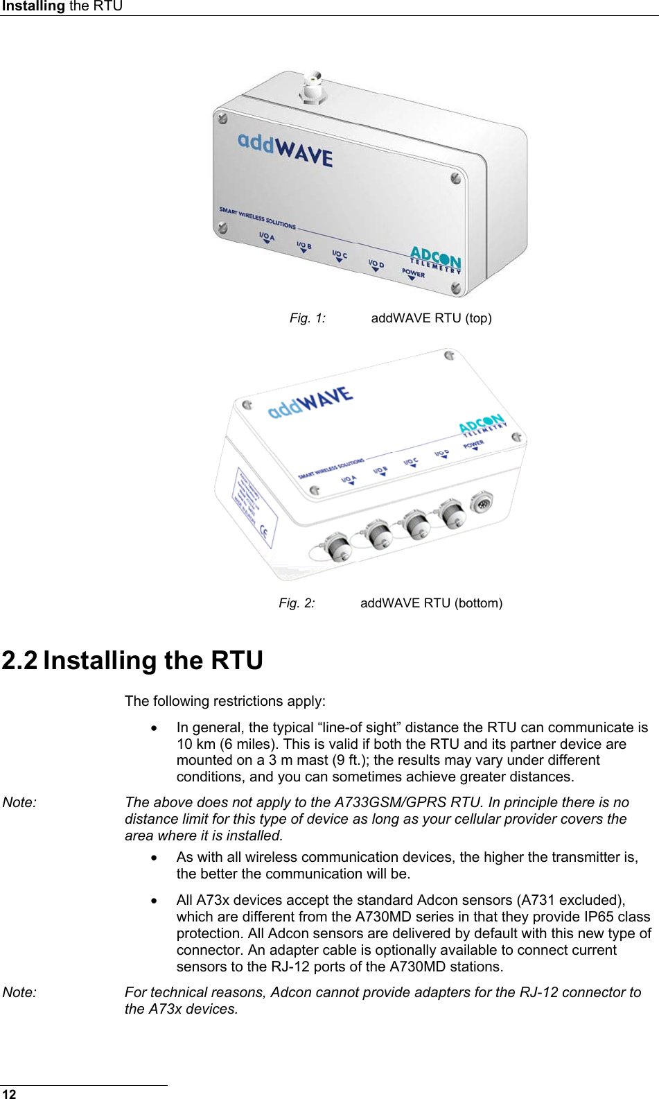 Installing the RTU   Fig. 1:  addWAVE RTU (top)  Fig. 2:  addWAVE RTU (bottom) 2.2 Installing the RTU The following restrictions apply: •  In general, the typical “line-of sight” distance the RTU can communicate is 10 km (6 miles). This is valid if both the RTU and its partner device are mounted on a 3 m mast (9 ft.); the results may vary under different conditions, and you can sometimes achieve greater distances. Note:  The above does not apply to the A733GSM/GPRS RTU. In principle there is no distance limit for this type of device as long as your cellular provider covers the area where it is installed. •  As with all wireless communication devices, the higher the transmitter is, the better the communication will be. •  All A73x devices accept the standard Adcon sensors (A731 excluded), which are different from the A730MD series in that they provide IP65 class protection. All Adcon sensors are delivered by default with this new type of connector. An adapter cable is optionally available to connect current sensors to the RJ-12 ports of the A730MD stations. Note:  For technical reasons, Adcon cannot provide adapters for the RJ-12 connector to the A73x devices. 12 