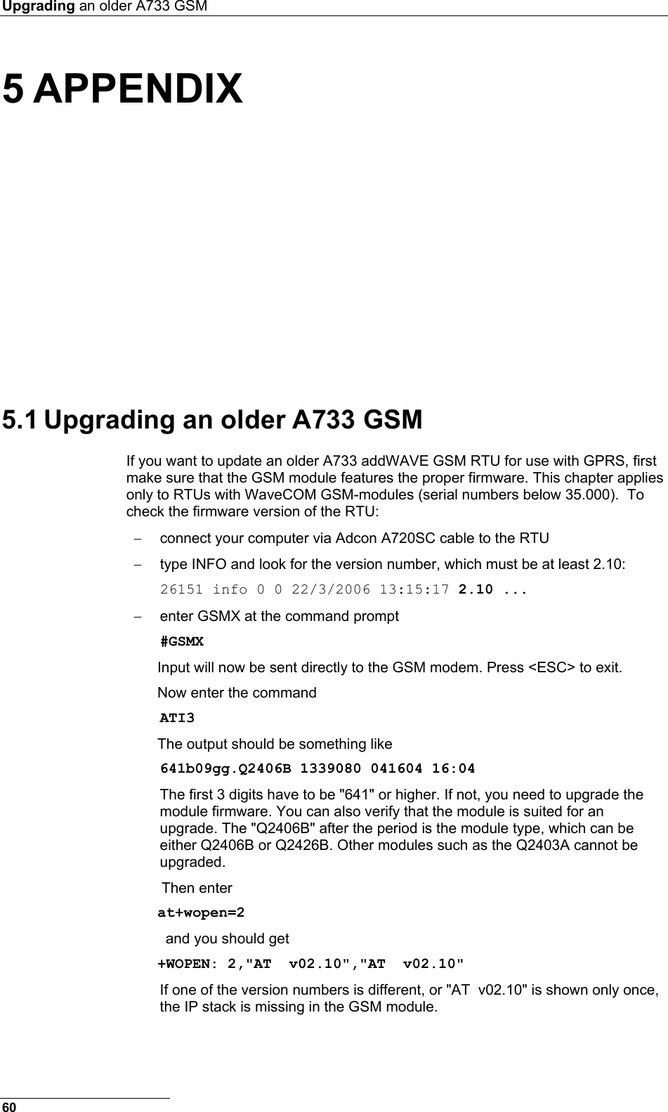 Upgrading an older A733 GSM  5 APPENDIX 5.1 Upgrading an older A733 GSM If you want to update an older A733 addWAVE GSM RTU for use with GPRS, first make sure that the GSM module features the proper firmware. This chapter applies only to RTUs with WaveCOM GSM-modules (serial numbers below 35.000).  To check the firmware version of the RTU:  −  connect your computer via Adcon A720SC cable to the RTU −  type INFO and look for the version number, which must be at least 2.10: 26151 info 0 0 22/3/2006 13:15:17 2.10 ... −  enter GSMX at the command prompt #GSMX Input will now be sent directly to the GSM modem. Press &lt;ESC&gt; to exit. Now enter the command ATI3 The output should be something like 641b09gg.Q2406B 1339080 041604 16:04 The first 3 digits have to be &quot;641&quot; or higher. If not, you need to upgrade the module firmware. You can also verify that the module is suited for an upgrade. The &quot;Q2406B&quot; after the period is the module type, which can be either Q2406B or Q2426B. Other modules such as the Q2403A cannot be upgraded.    Then enter  at+wopen=2     and you should get   +WOPEN: 2,&quot;AT  v02.10&quot;,&quot;AT  v02.10&quot;  If one of the version numbers is different, or &quot;AT  v02.10&quot; is shown only once, the IP stack is missing in the GSM module. 60 