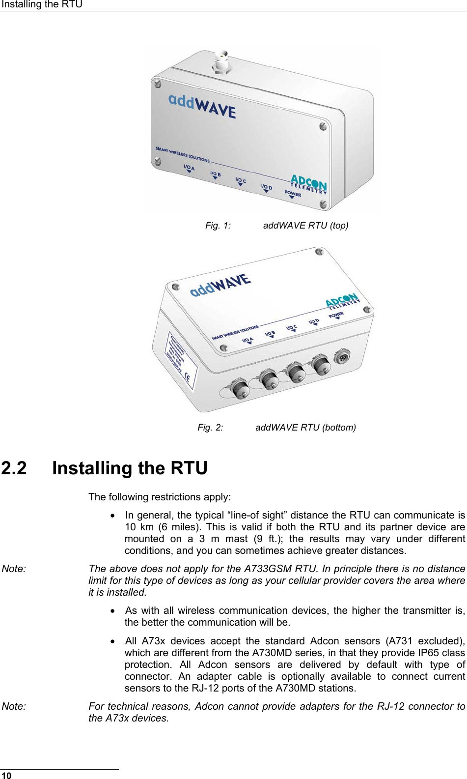 Installing the RTU  10  Fig. 1:  addWAVE RTU (top)  Fig. 2:  addWAVE RTU (bottom) 2.2 Installing the RTU The following restrictions apply: •  In general, the typical “line-of sight” distance the RTU can communicate is 10 km (6 miles). This is valid if both the RTU and its partner device are mounted on a 3 m mast (9 ft.); the results may vary under different conditions, and you can sometimes achieve greater distances. Note:  The above does not apply for the A733GSM RTU. In principle there is no distance limit for this type of devices as long as your cellular provider covers the area where it is installed. •  As with all wireless communication devices, the higher the transmitter is, the better the communication will be. •  All A73x devices accept the standard Adcon sensors (A731 excluded), which are different from the A730MD series, in that they provide IP65 class protection. All Adcon sensors are delivered by default with type of connector. An adapter cable is optionally available to connect current sensors to the RJ-12 ports of the A730MD stations. Note:  For technical reasons, Adcon cannot provide adapters for the RJ-12 connector to the A73x devices. 