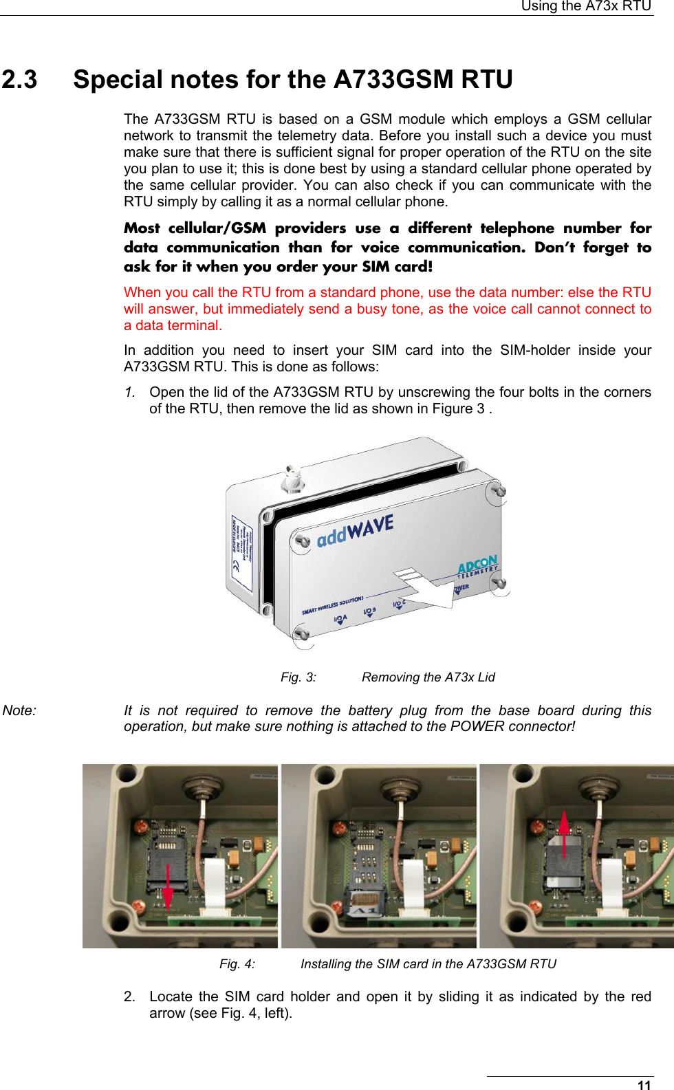  Using the A73x RTU 11 2.3  Special notes for the A733GSM RTU The A733GSM RTU is based on a GSM module which employs a GSM cellular network to transmit the telemetry data. Before you install such a device you must make sure that there is sufficient signal for proper operation of the RTU on the site you plan to use it; this is done best by using a standard cellular phone operated by the same cellular provider. You can also check if you can communicate with the RTU simply by calling it as a normal cellular phone. Most cellular/GSM providers use a different telephone number for data communication than for voice communication. Don’t forget to ask for it when you order your SIM card! When you call the RTU from a standard phone, use the data number: else the RTU will answer, but immediately send a busy tone, as the voice call cannot connect to a data terminal. In addition you need to insert your SIM card into the SIM-holder inside your A733GSM RTU. This is done as follows: 1.  Open the lid of the A733GSM RTU by unscrewing the four bolts in the corners of the RTU, then remove the lid as shown in Figure 3 .  Fig. 3:  Removing the A73x Lid Note:  It is not required to remove the battery plug from the base board during this operation, but make sure nothing is attached to the POWER connector!   Fig. 4:  Installing the SIM card in the A733GSM RTU 2.  Locate the SIM card holder and open it by sliding it as indicated by the red arrow (see Fig. 4, left). 