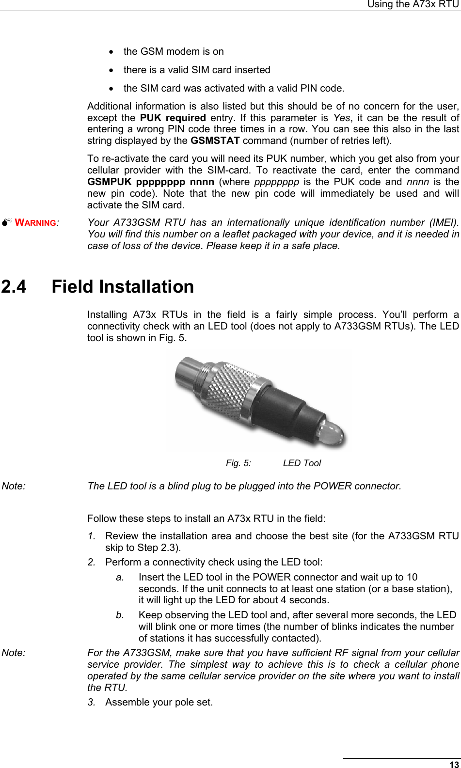  Using the A73x RTU 13 •  the GSM modem is on •  there is a valid SIM card inserted •  the SIM card was activated with a valid PIN code. Additional information is also listed but this should be of no concern for the user, except the PUK required entry. If this parameter is Yes, it can be the result of entering a wrong PIN code three times in a row. You can see this also in the last string displayed by the GSMSTAT command (number of retries left). To re-activate the card you will need its PUK number, which you get also from your cellular provider with the SIM-card. To reactivate the card, enter the command GSMPUK pppppppp nnnn (where pppppppp is the PUK code and nnnn is the new pin code). Note that the new pin code will immediately be used and will activate the SIM card.  WARNING:  Your A733GSM RTU has an internationally unique identification number (IMEI). You will find this number on a leaflet packaged with your device, and it is needed in case of loss of the device. Please keep it in a safe place. 2.4 Field Installation Installing A73x RTUs in the field is a fairly simple process. You’ll perform a connectivity check with an LED tool (does not apply to A733GSM RTUs). The LED tool is shown in Fig. 5.  Fig. 5:  LED Tool Note:  The LED tool is a blind plug to be plugged into the POWER connector.   Follow these steps to install an A73x RTU in the field: 1.  Review the installation area and choose the best site (for the A733GSM RTU skip to Step 2.3). 2.  Perform a connectivity check using the LED tool: a.  Insert the LED tool in the POWER connector and wait up to 10 seconds. If the unit connects to at least one station (or a base station), it will light up the LED for about 4 seconds.  b.  Keep observing the LED tool and, after several more seconds, the LED will blink one or more times (the number of blinks indicates the number of stations it has successfully contacted). Note:  For the A733GSM, make sure that you have sufficient RF signal from your cellular service provider. The simplest way to achieve this is to check a cellular phone operated by the same cellular service provider on the site where you want to install the RTU. 3.  Assemble your pole set. 
