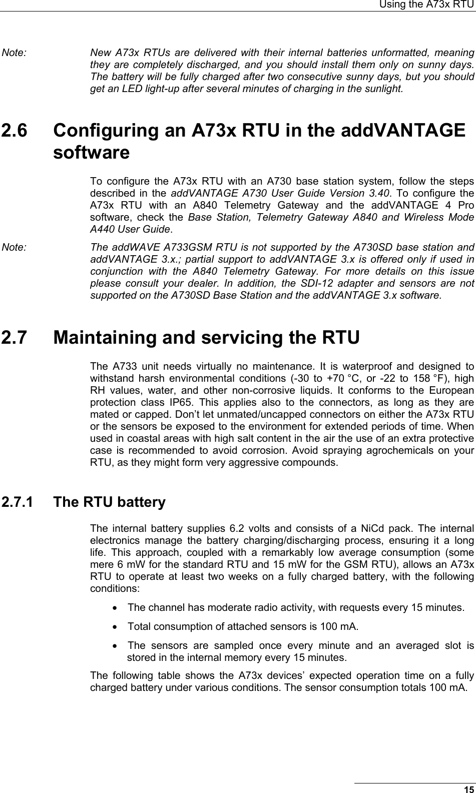  Using the A73x RTU 15 Note:  New A73x RTUs are delivered with their internal batteries unformatted, meaning they are completely discharged, and you should install them only on sunny days. The battery will be fully charged after two consecutive sunny days, but you should get an LED light-up after several minutes of charging in the sunlight. 2.6  Configuring an A73x RTU in the addVANTAGE software To configure the A73x RTU with an A730 base station system, follow the steps described in the addVANTAGE A730 User Guide Version 3.40. To configure the A73x RTU with an A840 Telemetry Gateway and the addVANTAGE 4 Pro software, check the Base Station, Telemetry Gateway A840 and Wireless Mode A440 User Guide. Note:  The addWAVE A733GSM RTU is not supported by the A730SD base station and addVANTAGE 3.x.; partial support to addVANTAGE 3.x is offered only if used in conjunction with the A840 Telemetry Gateway. For more details on this issue please consult your dealer. In addition, the SDI-12 adapter and sensors are not supported on the A730SD Base Station and the addVANTAGE 3.x software. 2.7  Maintaining and servicing the RTU The A733 unit needs virtually no maintenance. It is waterproof and designed to withstand harsh environmental conditions (-30 to +70 °C, or -22 to 158 °F), high RH values, water, and other non-corrosive liquids. It conforms to the European protection class IP65. This applies also to the connectors, as long as they are mated or capped. Don’t let unmated/uncapped connectors on either the A73x RTU or the sensors be exposed to the environment for extended periods of time. When used in coastal areas with high salt content in the air the use of an extra protective case is recommended to avoid corrosion. Avoid spraying agrochemicals on your RTU, as they might form very aggressive compounds. 2.7.1  The RTU battery The internal battery supplies 6.2 volts and consists of a NiCd pack. The internal electronics manage the battery charging/discharging process, ensuring it a long life. This approach, coupled with a remarkably low average consumption (some mere 6 mW for the standard RTU and 15 mW for the GSM RTU), allows an A73x RTU to operate at least two weeks on a fully charged battery, with the following conditions: •  The channel has moderate radio activity, with requests every 15 minutes. •  Total consumption of attached sensors is 100 mA. •  The sensors are sampled once every minute and an averaged slot is stored in the internal memory every 15 minutes. The following table shows the A73x devices’ expected operation time on a fully charged battery under various conditions. The sensor consumption totals 100 mA. 