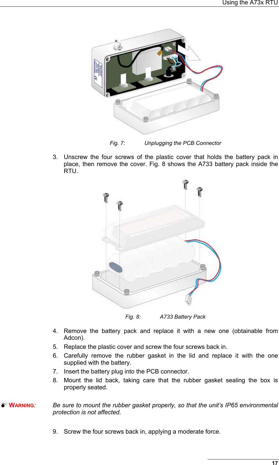  Using the A73x RTU 17  Fig. 7:  Unplugging the PCB Connector 3.  Unscrew the four screws of the plastic cover that holds the battery pack in place, then remove the cover. Fig. 8 shows the A733 battery pack inside the RTU.  Fig. 8:  A733 Battery Pack 4.  Remove the battery pack and replace it with a new one (obtainable from Adcon). 5.  Replace the plastic cover and screw the four screws back in. 6.  Carefully remove the rubber gasket in the lid and replace it with the one supplied with the battery.  7.  Insert the battery plug into the PCB connector. 8.  Mount the lid back, taking care that the rubber gasket sealing the box is properly seated.   WARNING:  Be sure to mount the rubber gasket properly, so that the unit’s IP65 environmental protection is not affected.  9.  Screw the four screws back in, applying a moderate force. 