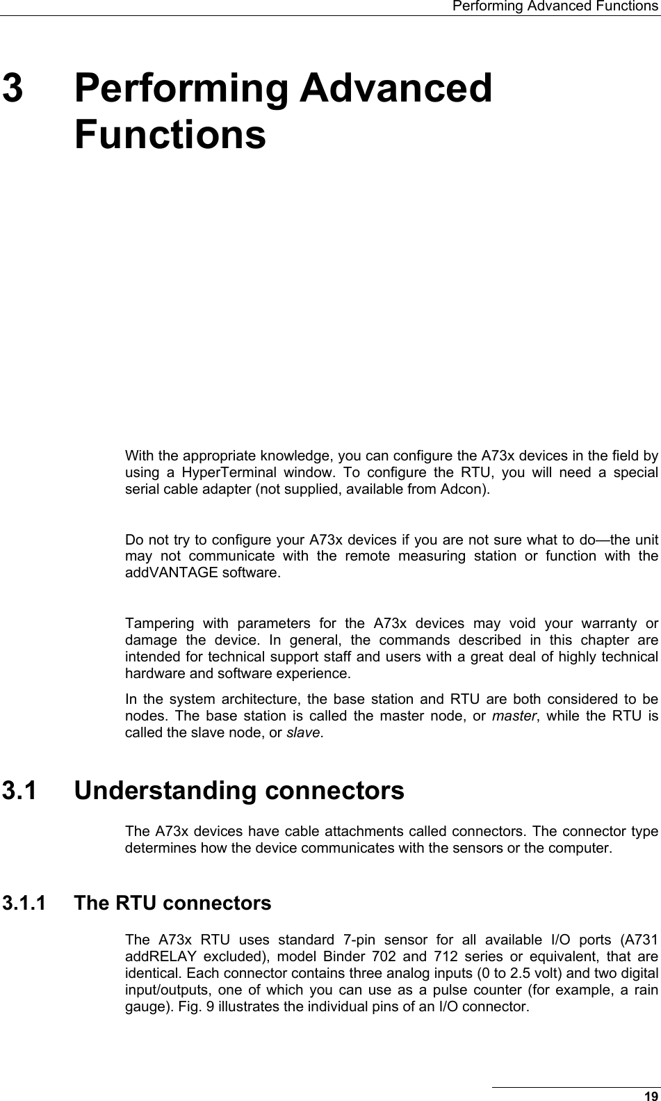   Performing Advanced Functions 19 3 Performing Advanced Functions  With the appropriate knowledge, you can configure the A73x devices in the field by using a HyperTerminal window. To configure the RTU, you will need a special serial cable adapter (not supplied, available from Adcon).  Do not try to configure your A73x devices if you are not sure what to do—the unit may not communicate with the remote measuring station or function with the addVANTAGE software.   Tampering with parameters for the A73x devices may void your warranty or damage the device. In general, the commands described in this chapter are intended for technical support staff and users with a great deal of highly technical hardware and software experience. In the system architecture, the base station and RTU are both considered to be nodes. The base station is called the master node, or master, while the RTU is called the slave node, or slave.  3.1 Understanding connectors The A73x devices have cable attachments called connectors. The connector type determines how the device communicates with the sensors or the computer. 3.1.1  The RTU connectors The A73x RTU uses standard 7-pin sensor for all available I/O ports (A731 addRELAY excluded), model Binder 702 and 712 series or equivalent, that are identical. Each connector contains three analog inputs (0 to 2.5 volt) and two digital input/outputs, one of which you can use as a pulse counter (for example, a rain gauge). Fig. 9 illustrates the individual pins of an I/O connector. 