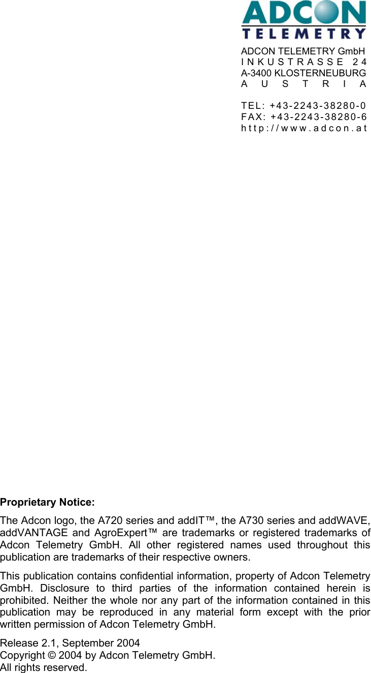         Proprietary Notice: The Adcon logo, the A720 series and addIT™, the A730 series and addWAVE, addVANTAGE and AgroExpert™ are trademarks or registered trademarks of Adcon Telemetry GmbH. All other registered names used throughout this publication are trademarks of their respective owners. This publication contains confidential information, property of Adcon Telemetry GmbH. Disclosure to third parties of the information contained herein is prohibited. Neither the whole nor any part of the information contained in this publication may be reproduced in any material form except with the prior written permission of Adcon Telemetry GmbH. Release 2.1, September 2004   Copyright © 2004 by Adcon Telemetry GmbH.   All rights reserved. ADCON TELEMETRY GmbH INKUSTRASSE 24A-3400 KLOSTERNEUBURGAUSTRIA TEL: +43-2243-38280-0 FAX: +43-2243-38280-6http://www.adcon.at