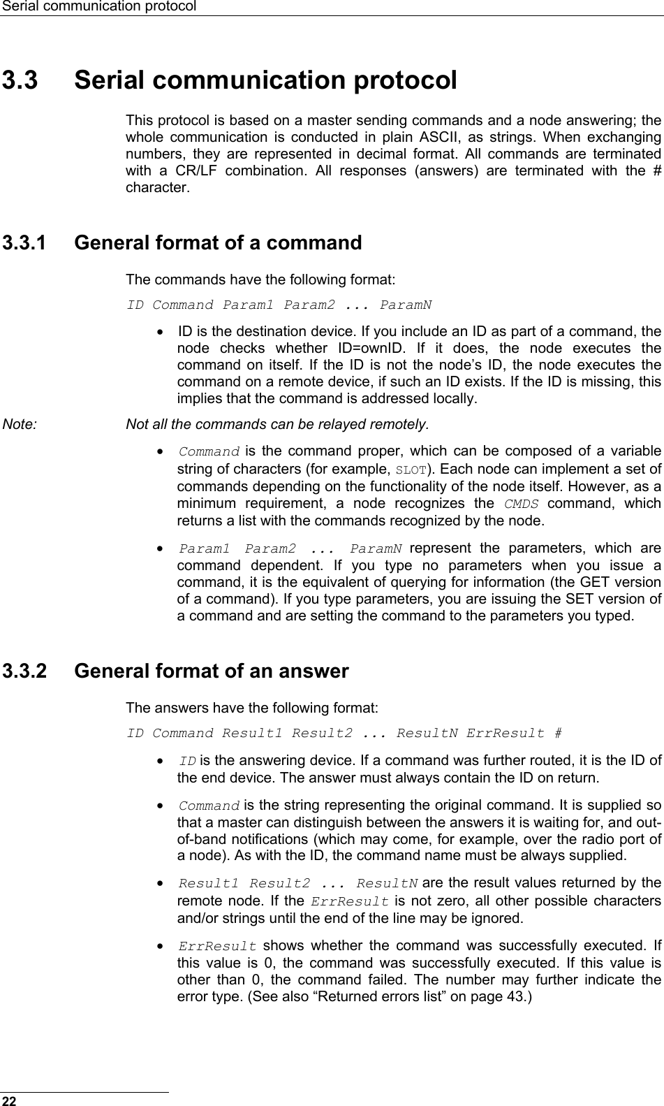 Serial communication protocol  22 3.3 Serial communication protocol This protocol is based on a master sending commands and a node answering; the whole communication is conducted in plain ASCII, as strings. When exchanging numbers, they are represented in decimal format. All commands are terminated with a CR/LF combination. All responses (answers) are terminated with the # character. 3.3.1  General format of a command The commands have the following format: ID Command Param1 Param2 ... ParamN •  ID is the destination device. If you include an ID as part of a command, the node checks whether ID=ownID. If it does, the node executes the command on itself. If the ID is not the node’s ID, the node executes the command on a remote device, if such an ID exists. If the ID is missing, this implies that the command is addressed locally. Note:  Not all the commands can be relayed remotely. • Command is the command proper, which can be composed of a variable string of characters (for example, SLOT). Each node can implement a set of commands depending on the functionality of the node itself. However, as a minimum requirement, a node recognizes the CMDS command, which returns a list with the commands recognized by the node. • Param1 Param2 ... ParamN represent the parameters, which are command dependent. If you type no parameters when you issue a command, it is the equivalent of querying for information (the GET version of a command). If you type parameters, you are issuing the SET version of a command and are setting the command to the parameters you typed. 3.3.2  General format of an answer The answers have the following format: ID Command Result1 Result2 ... ResultN ErrResult # • ID is the answering device. If a command was further routed, it is the ID of the end device. The answer must always contain the ID on return. • Command is the string representing the original command. It is supplied so that a master can distinguish between the answers it is waiting for, and out-of-band notifications (which may come, for example, over the radio port of a node). As with the ID, the command name must be always supplied. • Result1 Result2 ... ResultN are the result values returned by the remote node. If the ErrResult is not zero, all other possible characters and/or strings until the end of the line may be ignored. • ErrResult shows whether the command was successfully executed. If this value is 0, the command was successfully executed. If this value is other than 0, the command failed. The number may further indicate the error type. (See also “Returned errors list” on page 43.) 