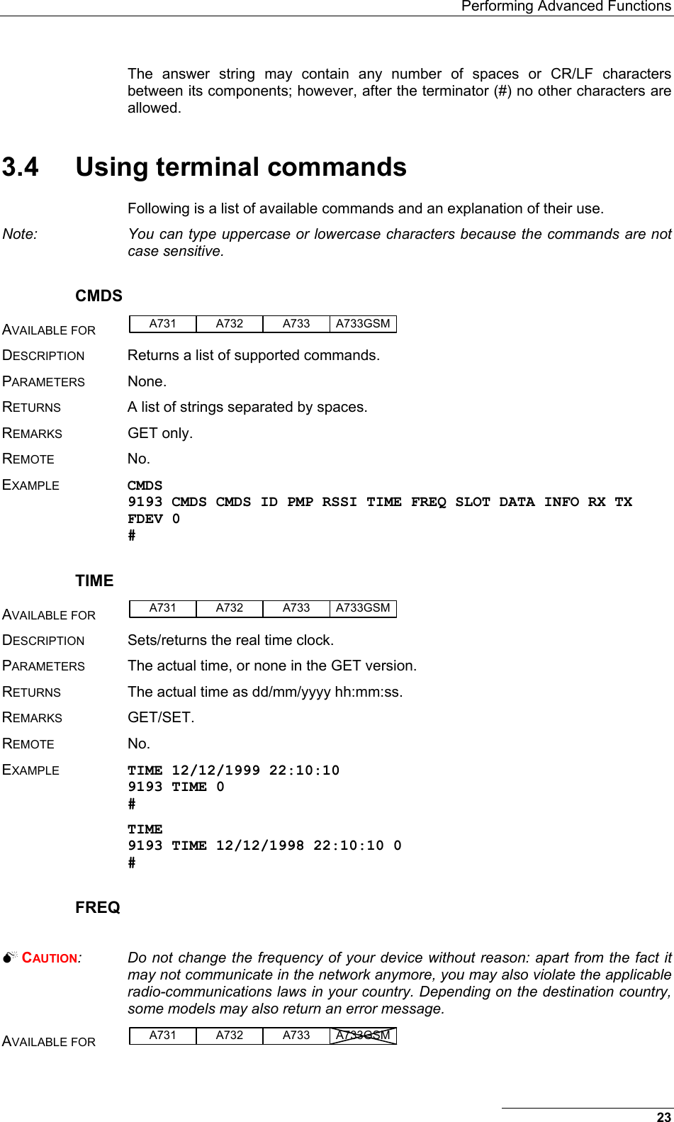   Performing Advanced Functions 23 The answer string may contain any number of spaces or CR/LF characters between its components; however, after the terminator (#) no other characters are allowed. 3.4  Using terminal commands Following is a list of available commands and an explanation of their use.  Note:  You can type uppercase or lowercase characters because the commands are not case sensitive. CMDS AVAILABLE FOR A731 A733A732 A733GSM  DESCRIPTION Returns a list of supported commands. PARAMETERS None. RETURNS A list of strings separated by spaces. REMARKS GET only. REMOTE No. EXAMPLE CMDS 9193 CMDS CMDS ID PMP RSSI TIME FREQ SLOT DATA INFO RX TX FDEV 0 # TIME AVAILABLE FOR A731 A733A732 A733GSM  DESCRIPTION  Sets/returns the real time clock. PARAMETERS  The actual time, or none in the GET version. RETURNS  The actual time as dd/mm/yyyy hh:mm:ss. REMARKS GET/SET. REMOTE No. EXAMPLE TIME 12/12/1999 22:10:10 9193 TIME 0 # TIME 9193 TIME 12/12/1998 22:10:10 0 # FREQ   CAUTION:  Do not change the frequency of your device without reason: apart from the fact it may not communicate in the network anymore, you may also violate the applicable radio-communications laws in your country. Depending on the destination country, some models may also return an error message. AVAILABLE FOR A731 A733A732 A733GSM  