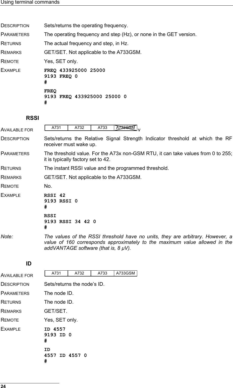 Using terminal commands  24 DESCRIPTION  Sets/returns the operating frequency. PARAMETERS  The operating frequency and step (Hz), or none in the GET version. RETURNS  The actual frequency and step, in Hz. REMARKS  GET/SET. Not applicable to the A733GSM. REMOTE  Yes, SET only. EXAMPLE FREQ 433925000 25000 9193 FREQ 0 # FREQ 9193 FREQ 433925000 25000 0 # RSSI AVAILABLE FOR A731 A733A732 A733GSM v DESCRIPTION  Sets/returns the Relative Signal Strength Indicator threshold at which the RF receiver must wake up. PARAMETERS  The threshold value. For the A73x non-GSM RTU, it can take values from 0 to 255; it is typically factory set to 42. RETURNS  The instant RSSI value and the programmed threshold. REMARKS  GET/SET. Not applicable to the A733GSM. REMOTE No. EXAMPLE RSSI 42 9193 RSSI 0 # RSSI 9193 RSSI 34 42 0 # Note:  The values of the RSSI threshold have no units, they are arbitrary. However, a value of 160 corresponds approximately to the maximum value allowed in the addVANTAGE software (that is, 8 µV). ID AVAILABLE FOR A731 A733A732 A733GSM  DESCRIPTION  Sets/returns the node’s ID. PARAMETERS  The node ID. RETURNS  The node ID. REMARKS GET/SET. REMOTE  Yes, SET only. EXAMPLE ID 4557 9193 ID 0 # ID 4557 ID 4557 0 # 