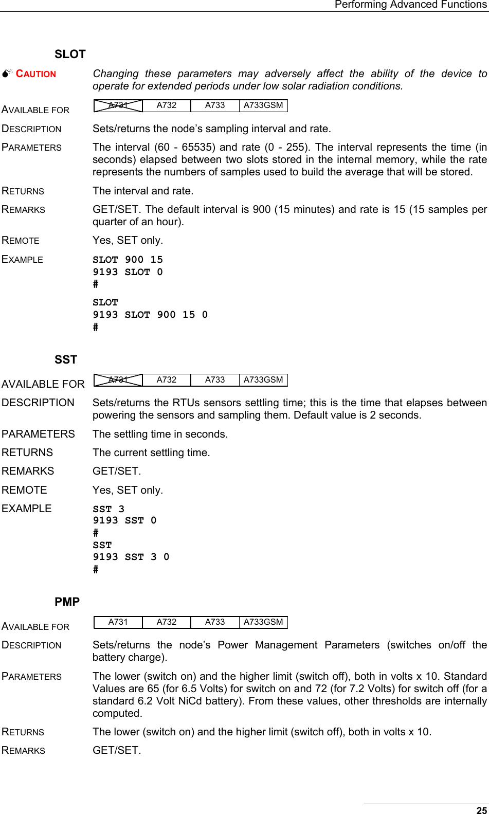   Performing Advanced Functions 25 SLOT  CAUTION   Changing these parameters may adversely affect the ability of the device to operate for extended periods under low solar radiation conditions.  AVAILABLE FOR A731 A733A732 A733GSM  DESCRIPTION  Sets/returns the node’s sampling interval and rate. PARAMETERS  The interval (60 - 65535) and rate (0 - 255). The interval represents the time (in seconds) elapsed between two slots stored in the internal memory, while the rate represents the numbers of samples used to build the average that will be stored. RETURNS  The interval and rate. REMARKS  GET/SET. The default interval is 900 (15 minutes) and rate is 15 (15 samples per quarter of an hour). REMOTE  Yes, SET only. EXAMPLE SLOT 900 15 9193 SLOT 0 # SLOT 9193 SLOT 900 15 0 # SST AVAILABLE FOR  A731 A733A732 A733GSM  DESCRIPTION  Sets/returns the RTUs sensors settling time; this is the time that elapses between powering the sensors and sampling them. Default value is 2 seconds. PARAMETERS  The settling time in seconds. RETURNS  The current settling time. REMARKS GET/SET. REMOTE  Yes, SET only. EXAMPLE  SST 3 9193 SST 0 # SST 9193 SST 3 0 # PMP AVAILABLE FOR A731 A733A732 A733GSM  DESCRIPTION  Sets/returns the node’s Power Management Parameters (switches on/off the battery charge). PARAMETERS  The lower (switch on) and the higher limit (switch off), both in volts x 10. Standard Values are 65 (for 6.5 Volts) for switch on and 72 (for 7.2 Volts) for switch off (for a standard 6.2 Volt NiCd battery). From these values, other thresholds are internally computed. RETURNS  The lower (switch on) and the higher limit (switch off), both in volts x 10. REMARKS GET/SET. 