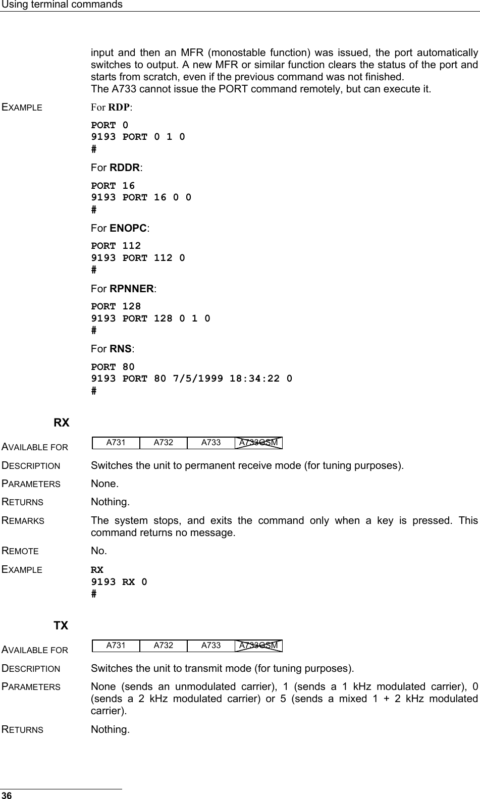 Using terminal commands  36 input and then an MFR (monostable function) was issued, the port automatically switches to output. A new MFR or similar function clears the status of the port and starts from scratch, even if the previous command was not finished. The A733 cannot issue the PORT command remotely, but can execute it. EXAMPLE For RDP: PORT 0 9193 PORT 0 1 0 # For RDDR: PORT 16 9193 PORT 16 0 0 # For ENOPC: PORT 112 9193 PORT 112 0 # For RPNNER: PORT 128 9193 PORT 128 0 1 0 # For RNS: PORT 80 9193 PORT 80 7/5/1999 18:34:22 0 # RX AVAILABLE FOR A731 A733A732 A733GSM  DESCRIPTION  Switches the unit to permanent receive mode (for tuning purposes). PARAMETERS None. RETURNS Nothing. REMARKS  The system stops, and exits the command only when a key is pressed. This command returns no message. REMOTE No. EXAMPLE RX 9193 RX 0 # TX AVAILABLE FOR A731 A733A732 A733GSM  DESCRIPTION  Switches the unit to transmit mode (for tuning purposes). PARAMETERS  None (sends an unmodulated carrier), 1 (sends a 1 kHz modulated carrier), 0 (sends a 2 kHz modulated carrier) or 5 (sends a mixed 1 + 2 kHz modulated carrier). RETURNS Nothing. 