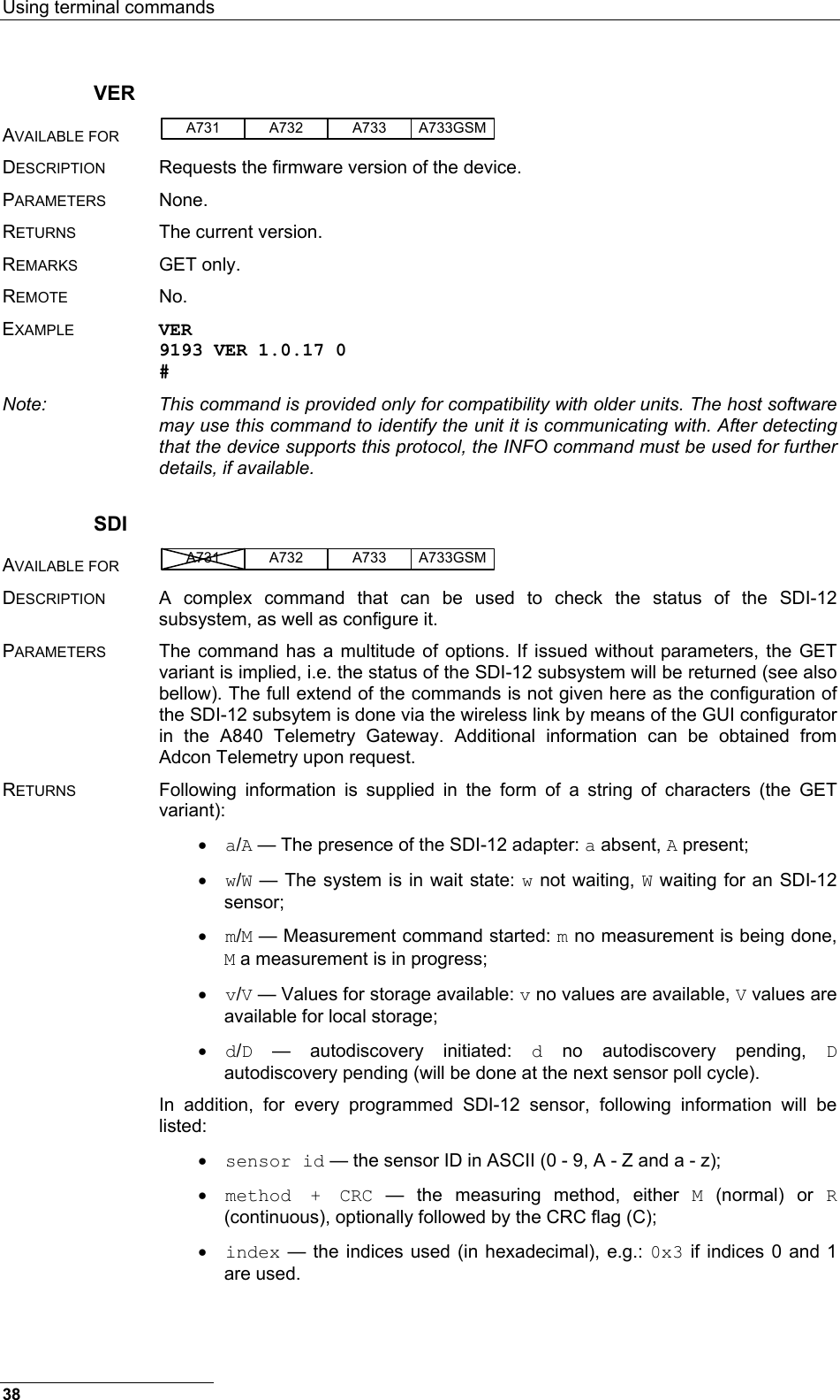 Using terminal commands  38 VER AVAILABLE FOR A731 A733A732 A733GSM  DESCRIPTION  Requests the firmware version of the device. PARAMETERS None. RETURNS  The current version. REMARKS GET only. REMOTE No. EXAMPLE VER 9193 VER 1.0.17 0 # Note:  This command is provided only for compatibility with older units. The host software may use this command to identify the unit it is communicating with. After detecting that the device supports this protocol, the INFO command must be used for further details, if available. SDI AVAILABLE FOR A731 A733A732 A733GSM  DESCRIPTION  A complex command that can be used to check the status of the SDI-12 subsystem, as well as configure it. PARAMETERS  The command has a multitude of options. If issued without parameters, the GET variant is implied, i.e. the status of the SDI-12 subsystem will be returned (see also bellow). The full extend of the commands is not given here as the configuration of the SDI-12 subsytem is done via the wireless link by means of the GUI configurator in the A840 Telemetry Gateway. Additional information can be obtained from Adcon Telemetry upon request. RETURNS  Following information is supplied in the form of a string of characters (the GET variant): • a/A — The presence of the SDI-12 adapter: a absent, A present; • w/W — The system is in wait state: w not waiting, W waiting for an SDI-12 sensor; • m/M — Measurement command started: m no measurement is being done, M a measurement is in progress; • v/V — Values for storage available: v no values are available, V values are available for local storage; • d/D — autodiscovery initiated: d no autodiscovery pending, D autodiscovery pending (will be done at the next sensor poll cycle). In addition, for every programmed SDI-12 sensor, following information will be listed: • sensor id — the sensor ID in ASCII (0 - 9, A - Z and a - z); • method + CRC — the measuring method, either M (normal) or R (continuous), optionally followed by the CRC flag (C); • index — the indices used (in hexadecimal), e.g.: 0x3 if indices 0 and 1 are used. 