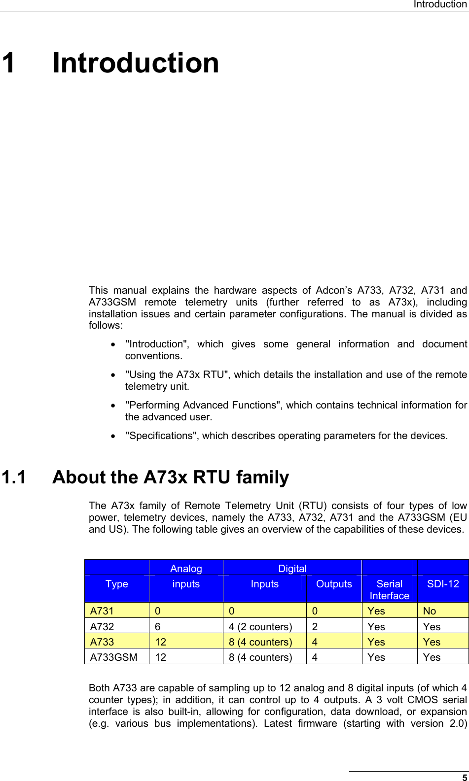  Introduction 5 1 Introduction This manual explains the hardware aspects of Adcon’s A733, A732, A731 and A733GSM remote telemetry units (further referred to as A73x), including installation issues and certain parameter configurations. The manual is divided as follows: •  &quot;Introduction&quot;, which gives some general information and document conventions. •  &quot;Using the A73x RTU&quot;, which details the installation and use of the remote telemetry unit. •  &quot;Performing Advanced Functions&quot;, which contains technical information for the advanced user. •  &quot;Specifications&quot;, which describes operating parameters for the devices. 1.1  About the A73x RTU family The A73x family of Remote Telemetry Unit (RTU) consists of four types of low power, telemetry devices, namely the A733, A732, A731 and the A733GSM (EU and US). The following table gives an overview of the capabilities of these devices.   Analog  Digital     Type  inputs  Inputs  Outputs  Serial Interface SDI-12 A731  0  0  0  Yes  No A732  6  4 (2 counters)  2  Yes  Yes A733  12  8 (4 counters)  4  Yes  Yes A733GSM  12  8 (4 counters)  4  Yes  Yes  Both A733 are capable of sampling up to 12 analog and 8 digital inputs (of which 4 counter types); in addition, it can control up to 4 outputs. A 3 volt CMOS serial interface is also built-in, allowing for configuration, data download, or expansion (e.g. various bus implementations). Latest firmware (starting with version 2.0) 