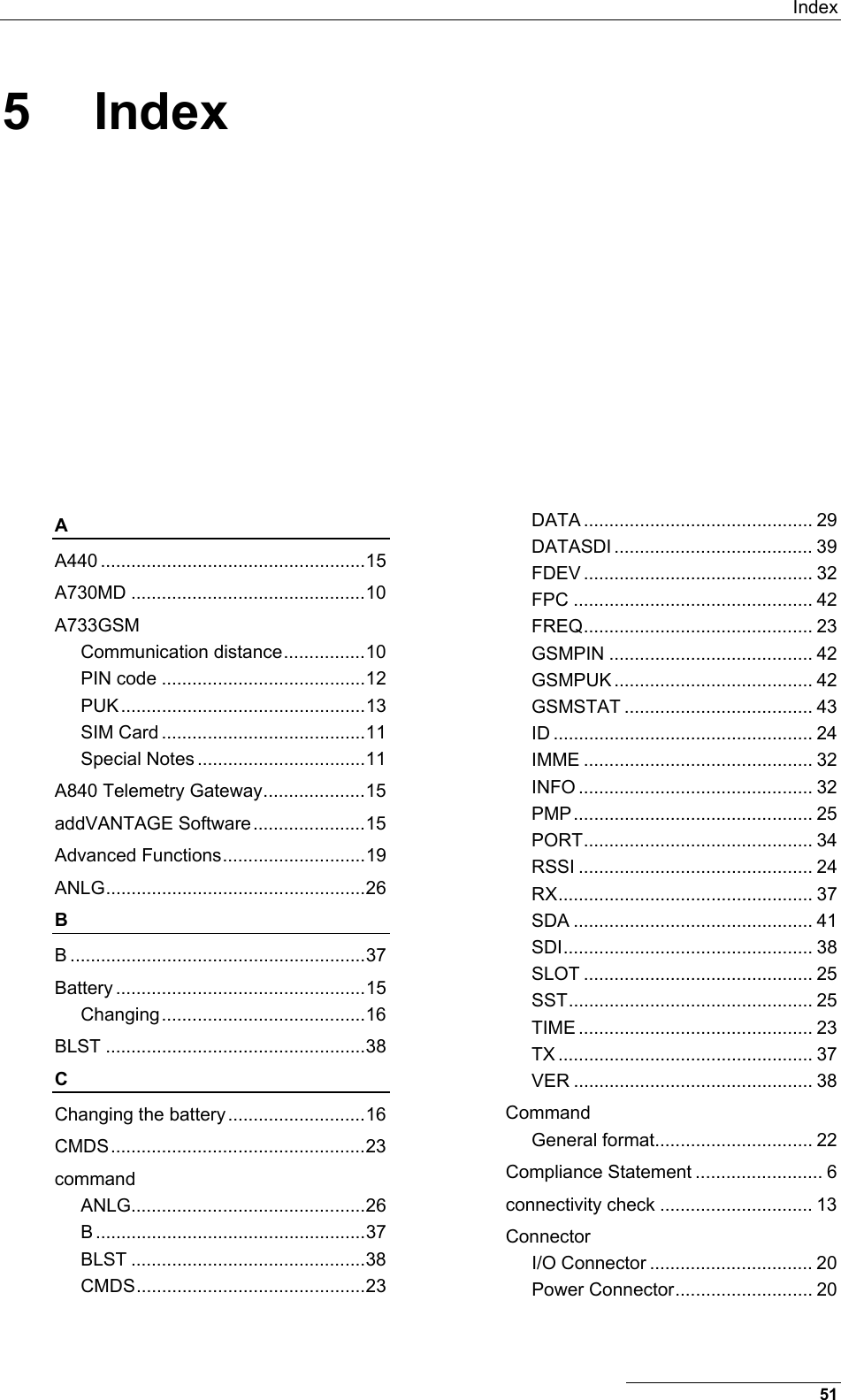  Index 51 5 Index A A440 ....................................................15 A730MD ..............................................10 A733GSM Communication distance................10 PIN code ........................................12 PUK ................................................13 SIM Card ........................................11 Special Notes .................................11 A840 Telemetry Gateway....................15 addVANTAGE Software......................15 Advanced Functions............................19 ANLG...................................................26 B B ..........................................................37 Battery .................................................15 Changing........................................16 BLST ...................................................38 C Changing the battery...........................16 CMDS..................................................23 command ANLG..............................................26 B .....................................................37 BLST ..............................................38 CMDS.............................................23 DATA ............................................. 29 DATASDI ....................................... 39 FDEV ............................................. 32 FPC ............................................... 42 FREQ............................................. 23 GSMPIN ........................................ 42 GSMPUK ....................................... 42 GSMSTAT ..................................... 43 ID ................................................... 24 IMME ............................................. 32 INFO .............................................. 32 PMP............................................... 25 PORT............................................. 34 RSSI .............................................. 24 RX.................................................. 37 SDA ............................................... 41 SDI................................................. 38 SLOT ............................................. 25 SST................................................ 25 TIME .............................................. 23 TX .................................................. 37 VER ............................................... 38 Command General format............................... 22 Compliance Statement ......................... 6 connectivity check .............................. 13 Connector I/O Connector ................................ 20 Power Connector........................... 20 