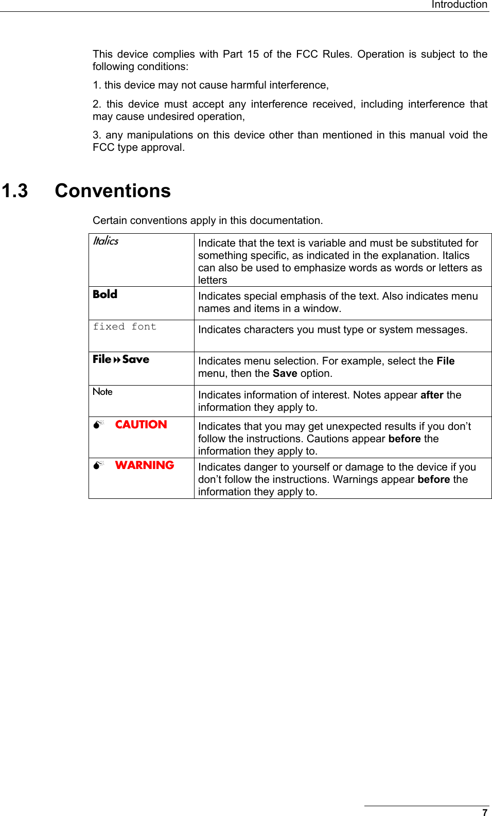  Introduction 7 This device complies with Part 15 of the FCC Rules. Operation is subject to the following conditions: 1. this device may not cause harmful interference,  2. this device must accept any interference received, including interference that may cause undesired operation,  3. any manipulations on this device other than mentioned in this manual void the FCC type approval. 1.3 Conventions Certain conventions apply in this documentation. Italics  Indicate that the text is variable and must be substituted for something specific, as indicated in the explanation. Italics can also be used to emphasize words as words or letters as letters Bold  Indicates special emphasis of the text. Also indicates menu names and items in a window. fixed font  Indicates characters you must type or system messages. FileSave  Indicates menu selection. For example, select the File menu, then the Save option. Note  Indicates information of interest. Notes appear after the information they apply to.  CAUTION  Indicates that you may get unexpected results if you don’t follow the instructions. Cautions appear before the information they apply to.  WARNING  Indicates danger to yourself or damage to the device if you don’t follow the instructions. Warnings appear before the information they apply to.   