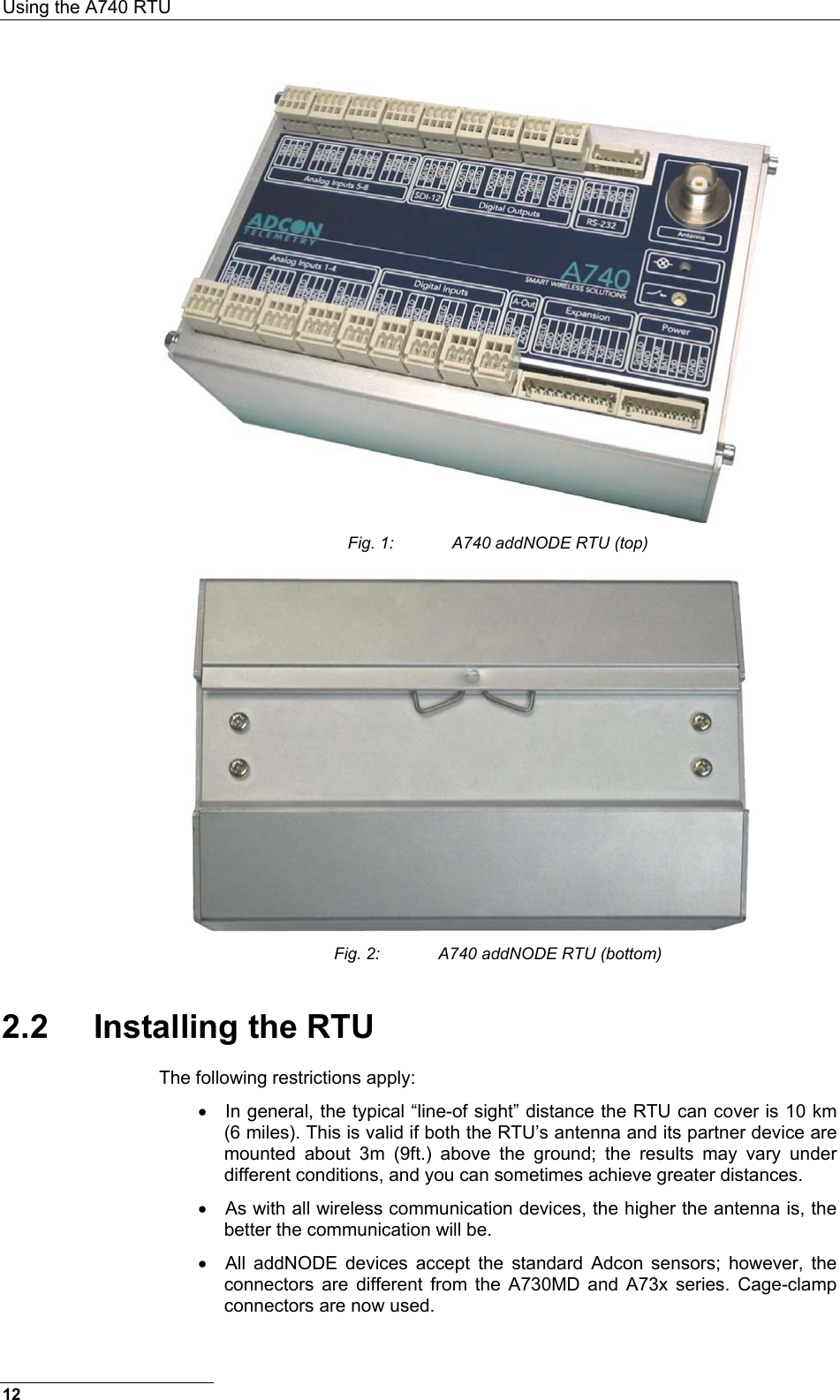 Using the A740 RTU   Fig. 1:  A740 addNODE RTU (top)  Fig. 2:  A740 addNODE RTU (bottom) 2.2 Installing the RTU The following restrictions apply: •  In general, the typical “line-of sight” distance the RTU can cover is 10 km (6 miles). This is valid if both the RTU’s antenna and its partner device are mounted about 3m (9ft.) above the ground; the results may vary under different conditions, and you can sometimes achieve greater distances. •  As with all wireless communication devices, the higher the antenna is, the better the communication will be. •  All addNODE devices accept the standard Adcon sensors; however, the connectors are different from the A730MD and A73x series. Cage-clamp connectors are now used.  12 