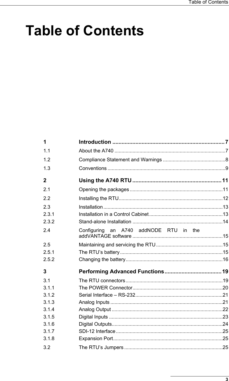  Table of Contents Table of Contents 1 Introduction .........................................................................7 1.1 About the A740 ................................................................................7 1.2 Compliance Statement and Warnings .............................................8 1.3 Conventions .....................................................................................9 2 Using the A740 RTU ..........................................................11 2.1 Opening the packages ...................................................................11 2.2 Installing the RTU...........................................................................12 2.3 Installation ......................................................................................13 2.3.1 Installation in a Control Cabinet .....................................................13 2.3.2 Stand-alone Installation .................................................................14 2.4 Configuring an A740 addNODE RTU in the addVANTAGE software .................................................................15 2.5 Maintaining and servicing the RTU ................................................15 2.5.1 The RTU’s battery ..........................................................................15 2.5.2 Changing the battery......................................................................16 3 Performing Advanced Functions.....................................19 3.1 The RTU connectors......................................................................19 3.1.1 The POWER Connector.................................................................20 3.1.2 Serial Interface – RS-232...............................................................21 3.1.3 Analog Inputs .................................................................................21 3.1.4 Analog Output ................................................................................22 3.1.5 Digital Inputs ..................................................................................23 3.1.6 Digital Outputs................................................................................24 3.1.7 SDI-12 Interface.............................................................................25 3.1.8 Expansion Port...............................................................................25 3.2 The RTU’s Jumpers .......................................................................25 3 