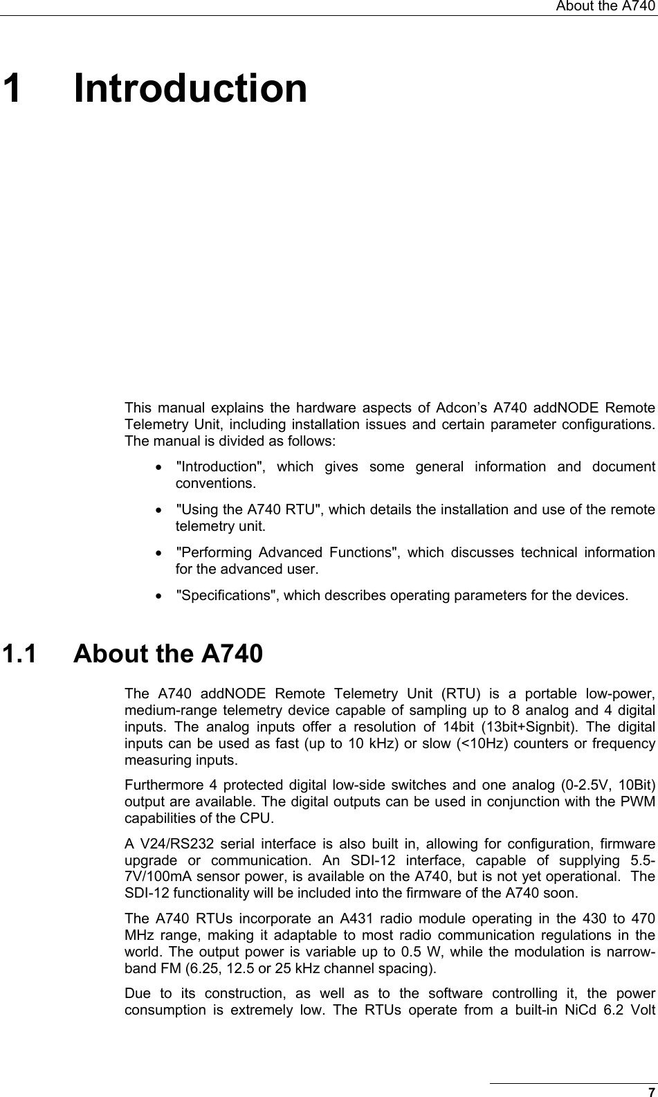  About the A740 1 Introduction This manual explains the hardware aspects of Adcon’s A740 addNODE Remote Telemetry Unit, including installation issues and certain parameter configurations. The manual is divided as follows: •  &quot;Introduction&quot;, which gives some general information and document conventions. •  &quot;Using the A740 RTU&quot;, which details the installation and use of the remote telemetry unit. •  &quot;Performing Advanced Functions&quot;, which discusses technical information for the advanced user. •  &quot;Specifications&quot;, which describes operating parameters for the devices. 1.1 About the A740 The A740 addNODE Remote Telemetry Unit (RTU) is a portable low-power, medium-range telemetry device capable of sampling up to 8 analog and 4 digital inputs. The analog inputs offer a resolution of 14bit (13bit+Signbit). The digital inputs can be used as fast (up to 10 kHz) or slow (&lt;10Hz) counters or frequency measuring inputs.  Furthermore 4 protected digital low-side switches and one analog (0-2.5V, 10Bit) output are available. The digital outputs can be used in conjunction with the PWM capabilities of the CPU.  A V24/RS232 serial interface is also built in, allowing for configuration, firmware upgrade or communication. An SDI-12 interface, capable of supplying 5.5-7V/100mA sensor power, is available on the A740, but is not yet operational.  The SDI-12 functionality will be included into the firmware of the A740 soon.  The A740 RTUs incorporate an A431 radio module operating in the 430 to 470 MHz range, making it adaptable to most radio communication regulations in the world. The output power is variable up to 0.5 W, while the modulation is narrow-band FM (6.25, 12.5 or 25 kHz channel spacing).  Due to its construction, as well as to the software controlling it, the power consumption is extremely low. The RTUs operate from a built-in NiCd 6.2 Volt 7 
