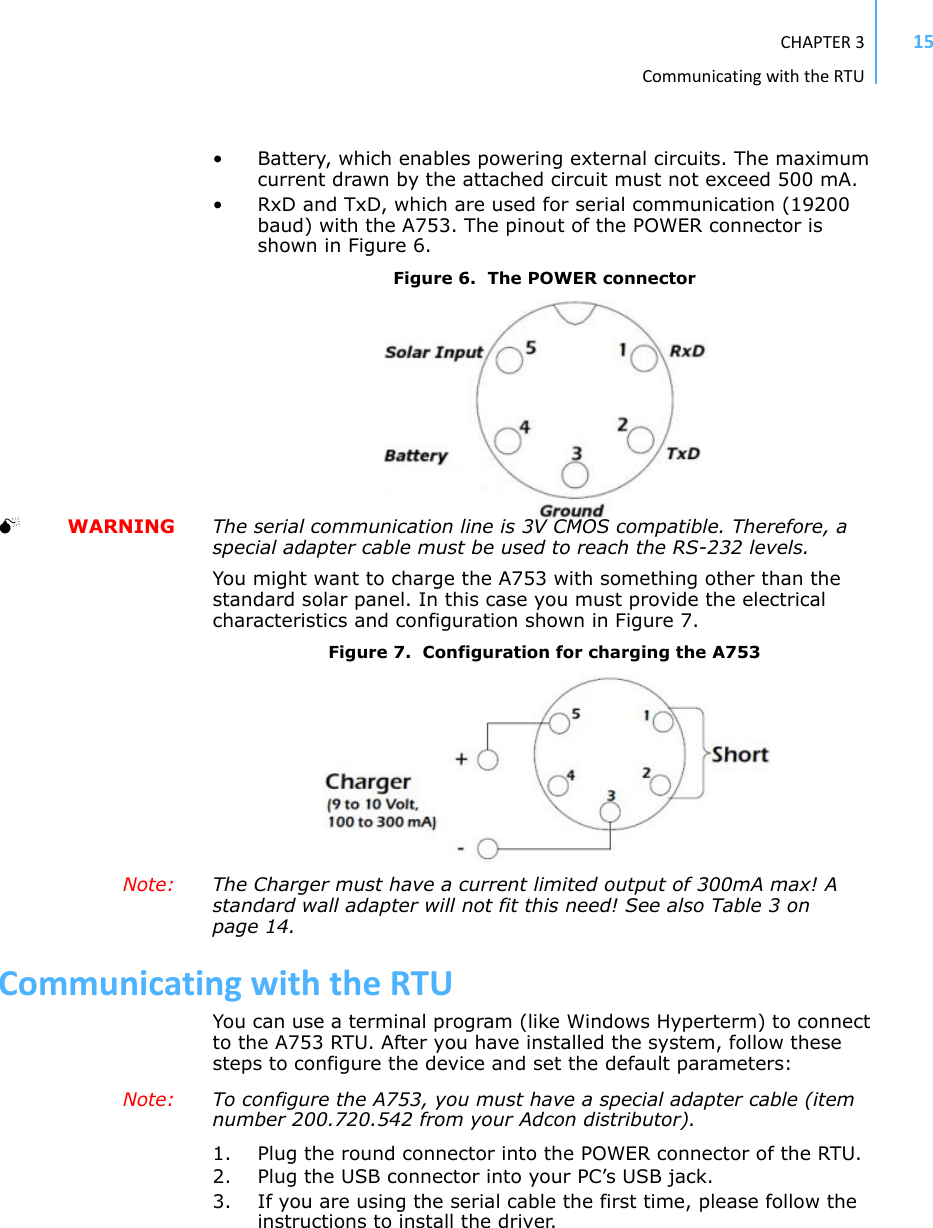 CHAPTER3CommunicatingwiththeRTU15• Battery, which enables powering external circuits. The maximum current drawn by the attached circuit must not exceed 500 mA. • RxD and TxD, which are used for serial communication (19200 baud) with the A753. The pinout of the POWER connector is shown in Figure 6. Figure 6.  The POWER connector  WARNING The serial communication line is 3V CMOS compatible. Therefore, a special adapter cable must be used to reach the RS-232 levels.You might want to charge the A753 with something other than the standard solar panel. In this case you must provide the electrical characteristics and configuration shown in Figure 7. Figure 7.  Configuration for charging the A753Note:  The Charger must have a current limited output of 300mA max! A standard wall adapter will not fit this need! See also Table 3 on page 14.CommunicatingwiththeRTUYou can use a terminal program (like Windows Hyperterm) to connect to the A753 RTU. After you have installed the system, follow these steps to configure the device and set the default parameters:Note:  To configure the A753, you must have a special adapter cable (item number 200.720.542 from your Adcon distributor).1. Plug the round connector into the POWER connector of the RTU.2. Plug the USB connector into your PC’s USB jack.3. If you are using the serial cable the first time, please follow the instructions to install the driver.