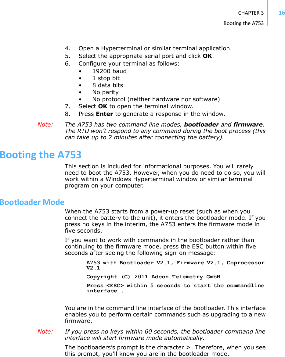 CHAPTER3BootingtheA753164. Open a Hyperterminal or similar terminal application.5. Select the appropriate serial port and click OK.6. Configure your terminal as follows: • 19200 baud •1 stop bit• 8 data bits•No parity• No protocol (neither hardware nor software) 7. Select OK to open the terminal window.8. Press Enter to generate a response in the window.Note:  The A753 has two command line modes, bootloader and firmware. The RTU won’t respond to any command during the boot process (this can take up to 2 minutes after connecting the battery).BootingtheA753This section is included for informational purposes. You will rarely need to boot the A753. However, when you do need to do so, you will work within a Windows Hyperterminal window or similar terminal program on your computer.BootloaderModeWhen the A753 starts from a power-up reset (such as when you connect the battery to the unit), it enters the bootloader mode. If you press no keys in the interim, the A753 enters the firmware mode in five seconds. If you want to work with commands in the bootloader rather than continuing to the firmware mode, press the ESC button within five seconds after seeing the following sign-on message:A753 with Bootloader V2.1, Firmware V2.1, Coprocessor V2.1Copyright (C) 2011 Adcon Telemetry GmbHPress &lt;ESC&gt; within 5 seconds to start the commandline interface...You are in the command line interface of the bootloader. This interface enables you to perform certain commands such as upgrading to a new firmware.Note:  If you press no keys within 60 seconds, the bootloader command line interface will start firmware mode automatically.The bootloaders’s prompt is the character &gt;. Therefore, when you see this prompt, you’ll know you are in the bootloader mode.