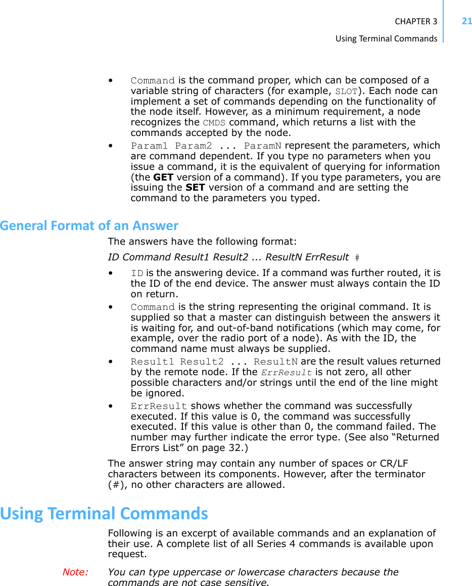 CHAPTER3UsingTermi nal Commands21•Command is the command proper, which can be composed of a variable string of characters (for example, SLOT). Each node can implement a set of commands depending on the functionality of the node itself. However, as a minimum requirement, a node recognizes the CMDS command, which returns a list with the commands accepted by the node.•Param1 Param2 ... ParamN represent the parameters, which are command dependent. If you type no parameters when you issue a command, it is the equivalent of querying for information (the GET version of a command). If you type parameters, you are issuing the SET version of a command and are setting the command to the parameters you typed.GeneralFormatofanAnswerThe answers have the following format:ID Command Result1 Result2 ... ResultN ErrResult #•ID is the answering device. If a command was further routed, it is the ID of the end device. The answer must always contain the ID on return.•Command is the string representing the original command. It is supplied so that a master can distinguish between the answers it is waiting for, and out-of-band notifications (which may come, for example, over the radio port of a node). As with the ID, the command name must always be supplied.•Result1 Result2 ... ResultN are the result values returned by the remote node. If the ErrResult is not zero, all other possible characters and/or strings until the end of the line might be ignored.•ErrResult shows whether the command was successfully executed. If this value is 0, the command was successfully executed. If this value is other than 0, the command failed. The number may further indicate the error type. (See also “Returned Errors List” on page 32.)The answer string may contain any number of spaces or CR/LF characters between its components. However, after the terminator (#), no other characters are allowed.UsingTerminalCommandsFollowing is an excerpt of available commands and an explanation of their use. A complete list of all Series 4 commands is available upon request.Note:  You can type uppercase or lowercase characters because the commands are not case sensitive.