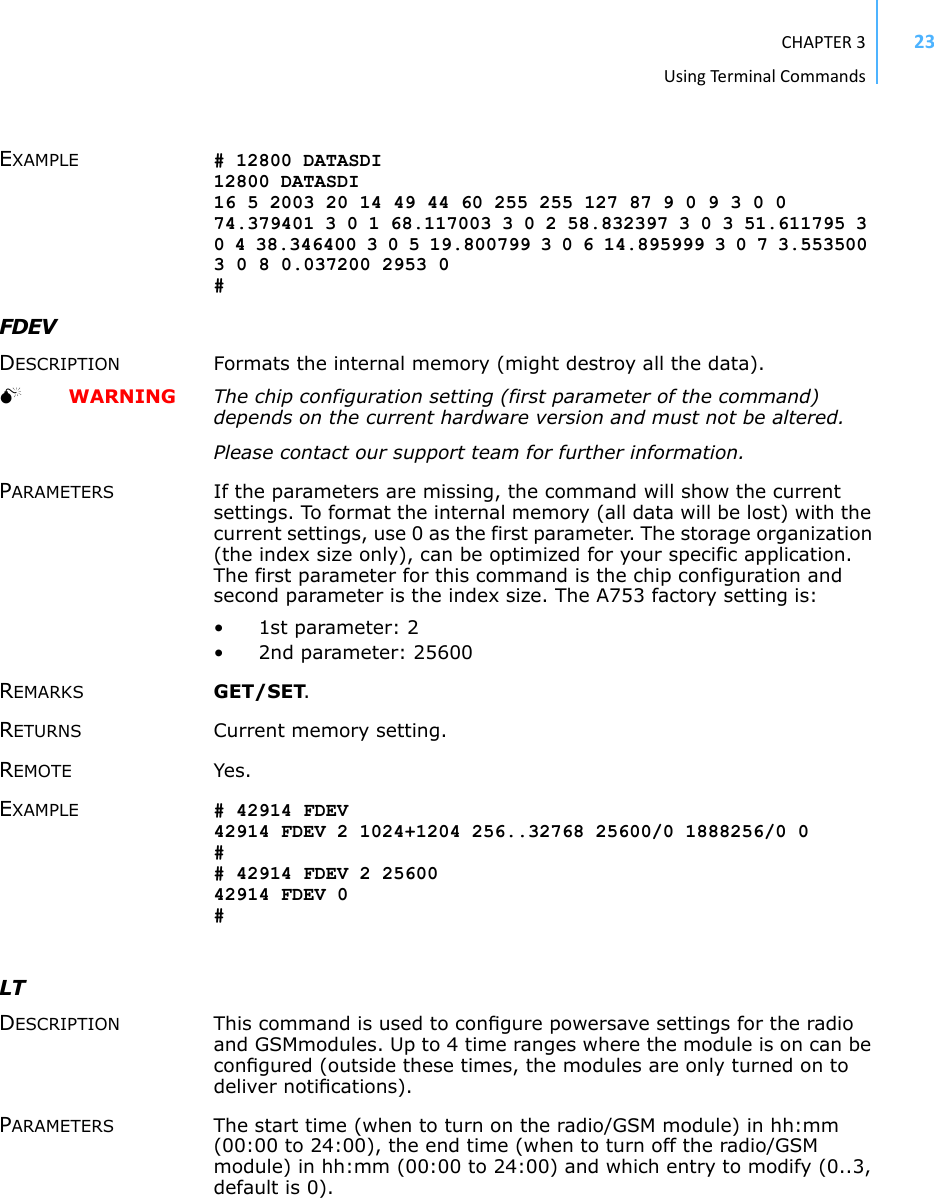 CHAPTER3UsingTermi nal Commands23EXAMPLE # 12800 DATASDI 12800 DATASDI 16 5 2003 20 14 49 44 60 255 255 127 87 9 0 9 3 0 0 74.379401 3 0 1 68.117003 3 0 2 58.832397 3 0 3 51.611795 3 0 4 38.346400 3 0 5 19.800799 3 0 6 14.895999 3 0 7 3.553500 3 0 8 0.037200 2953 0 # FDEV DESCRIPTION Formats the internal memory (might destroy all the data).   WARNING The chip configuration setting (first parameter of the command) depends on the current hardware version and must not be altered.Please contact our support team for further information. PARAMETERS If the parameters are missing, the command will show the current settings. To format the internal memory (all data will be lost) with the current settings, use 0 as the first parameter. The storage organization (the index size only), can be optimized for your specific application. The first parameter for this command is the chip configuration and second parameter is the index size. The A753 factory setting is: •1st parameter: 2• 2nd parameter: 25600REMARKS GET/SET. RETURNS Current memory setting. REMOTE Yes. EXAMPLE # 42914 FDEV 42914 FDEV 2 1024+1204 256..32768 25600/0 1888256/0 0 # # 42914 FDEV 2 25600 42914 FDEV 0 # LTDESCRIPTION This command is used to conﬁgure powersave settings for the radio and GSMmodules. Up to 4 time ranges where the module is on can be conﬁgured (outside these times, the modules are only turned on to deliver notiﬁcations).PARAMETERS The start time (when to turn on the radio/GSM module) in hh:mm (00:00 to 24:00), the end time (when to turn off the radio/GSM module) in hh:mm (00:00 to 24:00) and which entry to modify (0..3, default is 0).