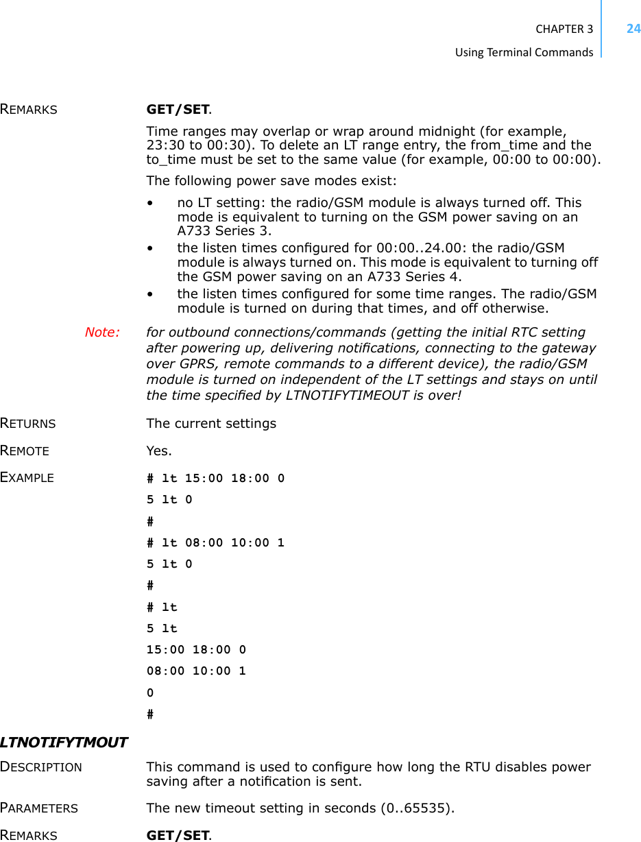 CHAPTER3UsingTermi nal Commands24REMARKS GET/SET. Time ranges may overlap or wrap around midnight (for example, 23:30 to 00:30). To delete an LT range entry, the from_time and the to_time must be set to the same value (for example, 00:00 to 00:00).The following power save modes exist:• no LT setting: the radio/GSM module is always turned off. This mode is equivalent to turning on the GSM power saving on an A733 Series 3.• the listen times conﬁgured for 00:00..24.00: the radio/GSM module is always turned on. This mode is equivalent to turning off the GSM power saving on an A733 Series 4.• the listen times conﬁgured for some time ranges. The radio/GSM module is turned on during that times, and off otherwise.Note:  for outbound connections/commands (getting the initial RTC setting after powering up, delivering notiﬁcations, connecting to the gateway over GPRS, remote commands to a different device), the radio/GSM module is turned on independent of the LT settings and stays on until the time speciﬁed by LTNOTIFYTIMEOUT is over!RETURNS The current settingsREMOTE Yes. EXAMPLE # lt 15:00 18:00 05 lt 0## lt 08:00 10:00 15 lt 0## lt5 lt15:00 18:00 008:00 10:00 10#LTNOTIFYTMOUTDESCRIPTION This command is used to conﬁgure how long the RTU disables power saving after a notiﬁcation is sent. PARAMETERS The new timeout setting in seconds (0..65535).REMARKS GET/SET. 