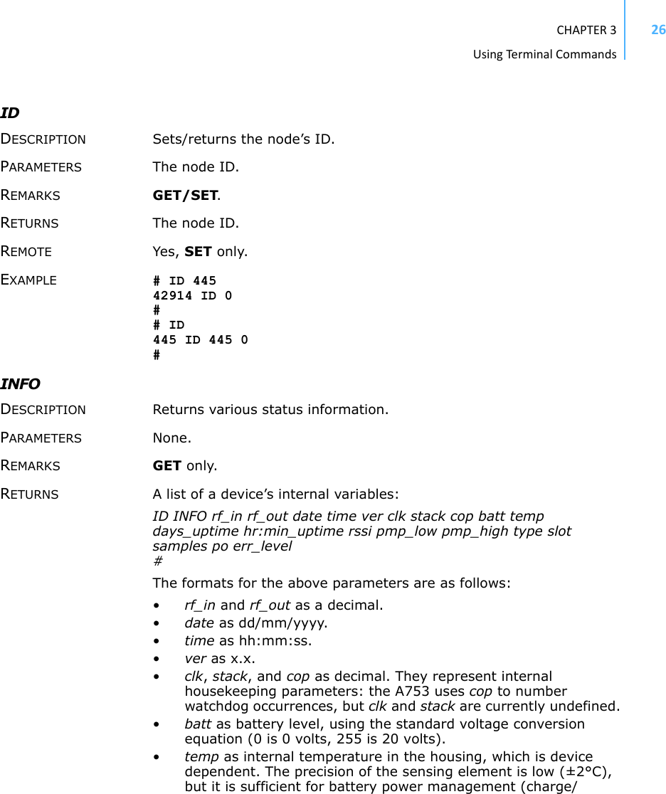 CHAPTER3UsingTermi nal Commands26ID DESCRIPTION Sets/returns the node’s ID. PARAMETERS The node ID. REMARKS GET/SET. RETURNS The node ID. REMOTE Yes, SET only. EXAMPLE # ID 445 42914 ID 0 # # ID 445 ID 445 0 # INFO DESCRIPTION Returns various status information. PARAMETERS None. REMARKS GET only. RETURNS A list of a device’s internal variables: ID INFO rf_in rf_out date time ver clk stack cop batt temp days_uptime hr:min_uptime rssi pmp_low pmp_high type slot samples po err_level # The formats for the above parameters are as follows: •rf_in and rf_out as a decimal.•date as dd/mm/yyyy.•time as hh:mm:ss.•ver as x.x.•clk, stack, and cop as decimal. They represent internal housekeeping parameters: the A753 uses cop to number watchdog occurrences, but clk and stack are currently undefined. •batt as battery level, using the standard voltage conversion equation (0 is 0 volts, 255 is 20 volts).•temp as internal temperature in the housing, which is device dependent. The precision of the sensing element is low (±2°C), but it is sufficient for battery power management (charge/