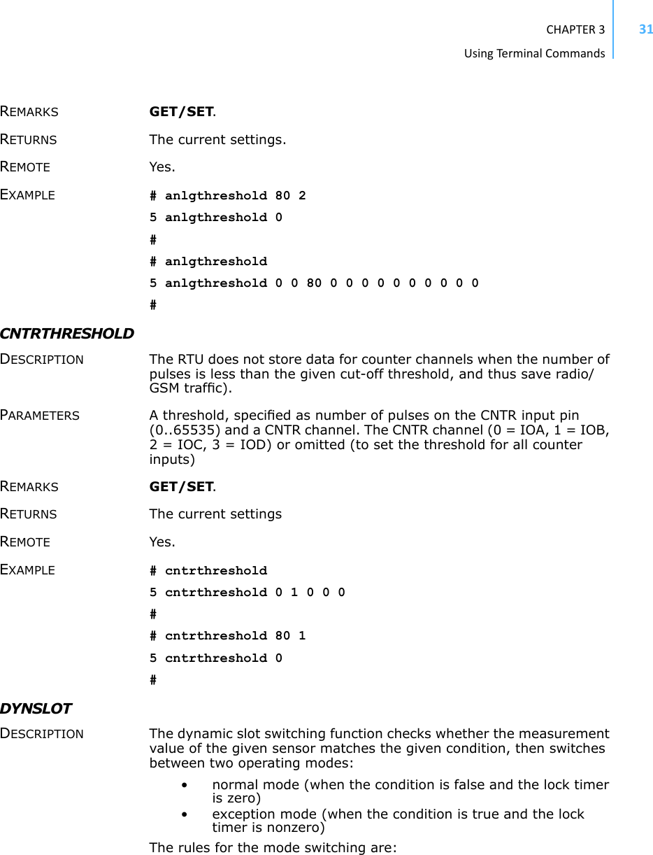 CHAPTER3UsingTermi nal Commands31REMARKS GET/SET.RETURNS The current settings.REMOTE Yes.EXAMPLE # anlgthreshold 80 25 anlgthreshold 0## anlgthreshold5 anlgthreshold 0 0 80 0 0 0 0 0 0 0 0 0 0#CNTRTHRESHOLD DESCRIPTION The RTU does not store data for counter channels when the number of pulses is less than the given cut-off threshold, and thus save radio/GSM trafﬁc).PARAMETERS A threshold, speciﬁed as number of pulses on the CNTR input pin (0..65535) and a CNTR channel. The CNTR channel (0 = IOA, 1 = IOB, 2 = IOC, 3 = IOD) or omitted (to set the threshold for all counter inputs)REMARKS GET/SET.RETURNS The current settingsREMOTE Yes.EXAMPLE # cntrthreshold5 cntrthreshold 0 1 0 0 0## cntrthreshold 80 15 cntrthreshold 0#DYNSLOTDESCRIPTION The dynamic slot switching function checks whether the measurement value of the given sensor matches the given condition, then switches between two operating modes:• normal mode (when the condition is false and the lock timer is zero)• exception mode (when the condition is true and the lock timer is nonzero)The rules for the mode switching are: