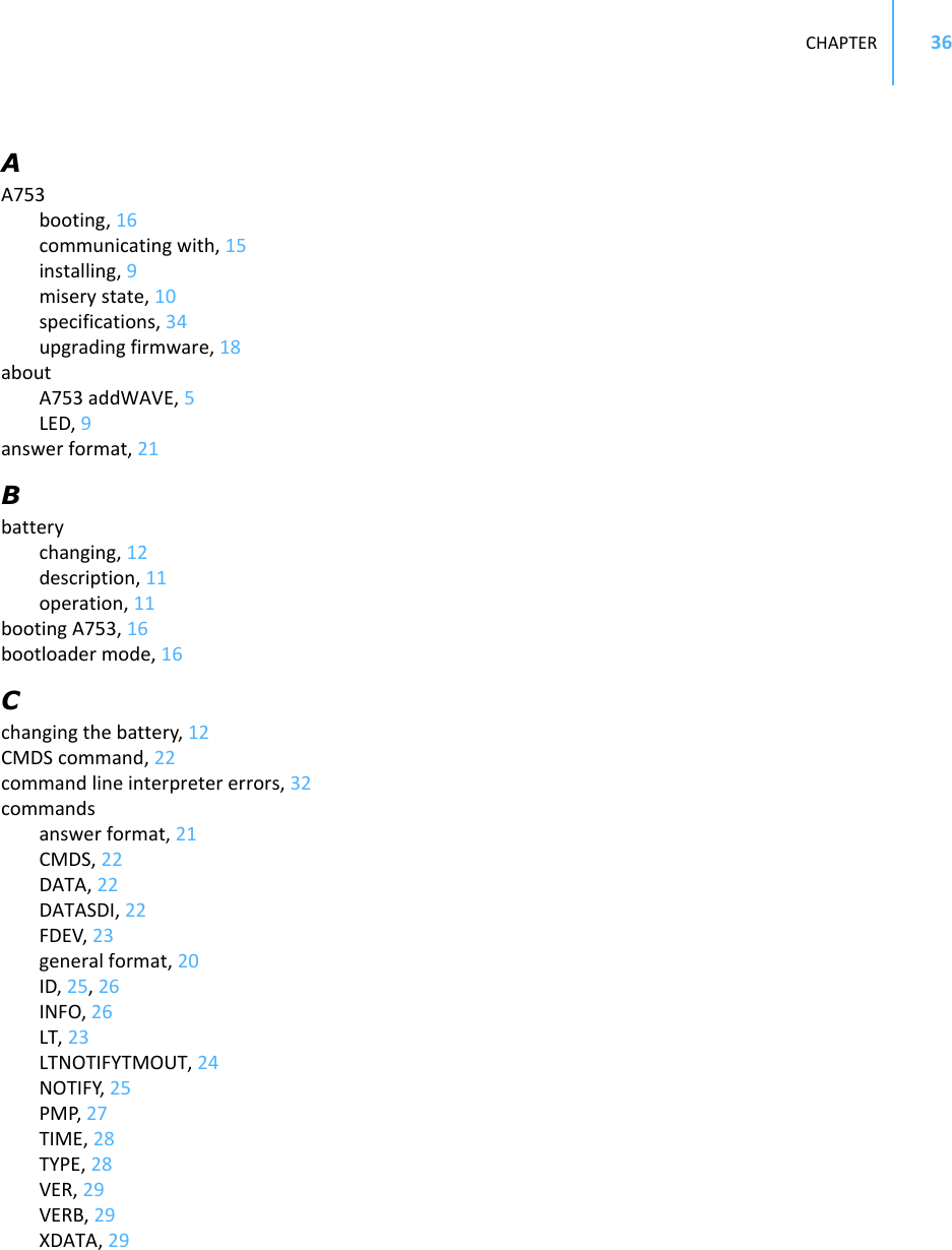 CHAPTER36AA753booting,16communicatingwith,15installing,9miserystate,10specifications,34upgradingfirmware,18aboutA753addWAVE,5LED,9answerformat,21Bbatterychanging,12description,11operation,11bootingA753,16bootloadermode,16Cchangingthebattery,12CMDScommand,22commandlineinterpretererrors,32commandsanswerformat,21CMDS,22DATA,22DATASDI,22FDEV,23generalformat,20ID,25,26INFO,26LT,23LTNOTIFYTMOUT,24NOTIFY,25PMP,27TIME,28TYPE,28VER,29VERB,29XDATA,29