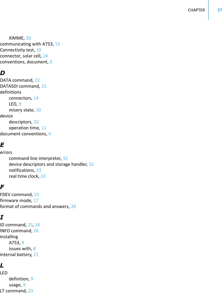 CHAPTER37XIMME,30communicatingwithA753,15Connectivitytest,10connector,solarcell,14conventions,document,6DDATAcommand,22DATASDIcommand,22definitionsconnectors,14LED,9miserystate,10devicedescriptors,32operationtime,11documentconventions,6Eerrorscommandlineinterpreter,32devicedescriptorsandstoragehandler,32notifications,33realtimeclock,33FFDEVcommand,23firmwaremode,17formatofcommandsandanswers,20IIDcommand,25,26INFOcommand,26installingA753,9issueswith,8internalbattery,11LLEDdefinition,9usage,9LTcommand,23