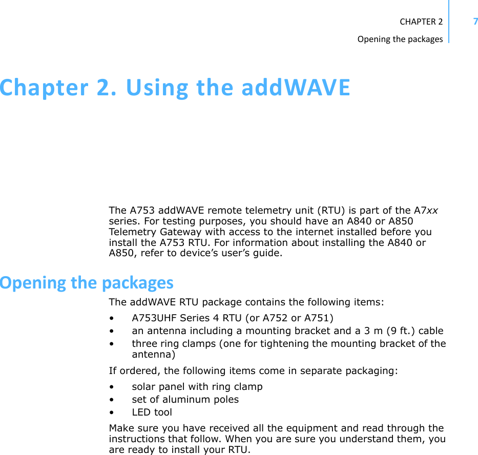 CHAPTER2Openingthepackages7Chapter2.UsingtheaddWAVEThe A753 addWAVE remote telemetry unit (RTU) is part of the A7xx series. For testing purposes, you should have an A840 or A850 Telemetry Gateway with access to the internet installed before you install the A753 RTU. For information about installing the A840 or A850, refer to device’s user’s guide.OpeningthepackagesThe addWAVE RTU package contains the following items:• A753UHF Series 4 RTU (or A752 or A751)• an antenna including a mounting bracket and a 3 m (9 ft.) cable • three ring clamps (one for tightening the mounting bracket of the antenna)If ordered, the following items come in separate packaging:• solar panel with ring clamp• set of aluminum poles•LED toolMake sure you have received all the equipment and read through the instructions that follow. When you are sure you understand them, you are ready to install your RTU. 
