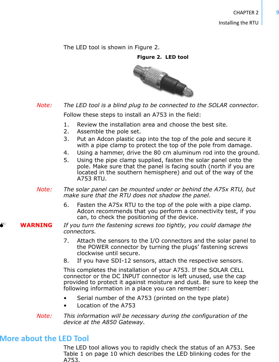 CHAPTER2InstallingtheRTU9The LED tool is shown in Figure 2.Figure 2.  LED toolNote:  The LED tool is a blind plug to be connected to the SOLAR connector. Follow these steps to install an A753 in the field:1. Review the installation area and choose the best site.2. Assemble the pole set. 3. Put an Adcon plastic cap into the top of the pole and secure it with a pipe clamp to protect the top of the pole from damage.4. Using a hammer, drive the 80 cm aluminum rod into the ground.5. Using the pipe clamp supplied, fasten the solar panel onto the pole. Make sure that the panel is facing south (north if you are located in the southern hemisphere) and out of the way of the A753 RTU. Note:  The solar panel can be mounted under or behind the A75x RTU, but make sure that the RTU does not shadow the panel.6. Fasten the A75x RTU to the top of the pole with a pipe clamp. Adcon recommends that you perform a connectivity test, if you can, to check the positioning of the device.  WARNING If you turn the fastening screws too tightly, you could damage the connectors.7. Attach the sensors to the I/O connectors and the solar panel to the POWER connector by turning the plugs’ fastening screws clockwise until secure.8. If you have SDI-12 sensors, attach the respective sensors.This completes the installation of your A753. If the SOLAR CELL connector or the DC INPUT connector is left unused, use the cap provided to protect it against moisture and dust. Be sure to keep the following information in a place you can remember:• Serial number of the A753 (printed on the type plate)• Location of the A753 Note:  This information will be necessary during the configuration of the device at the A850 Gateway.MoreabouttheLEDToolThe LED tool allows you to rapidly check the status of an A753. See Tab l e  1 on page 10 which describes the LED blinking codes for the A753.
