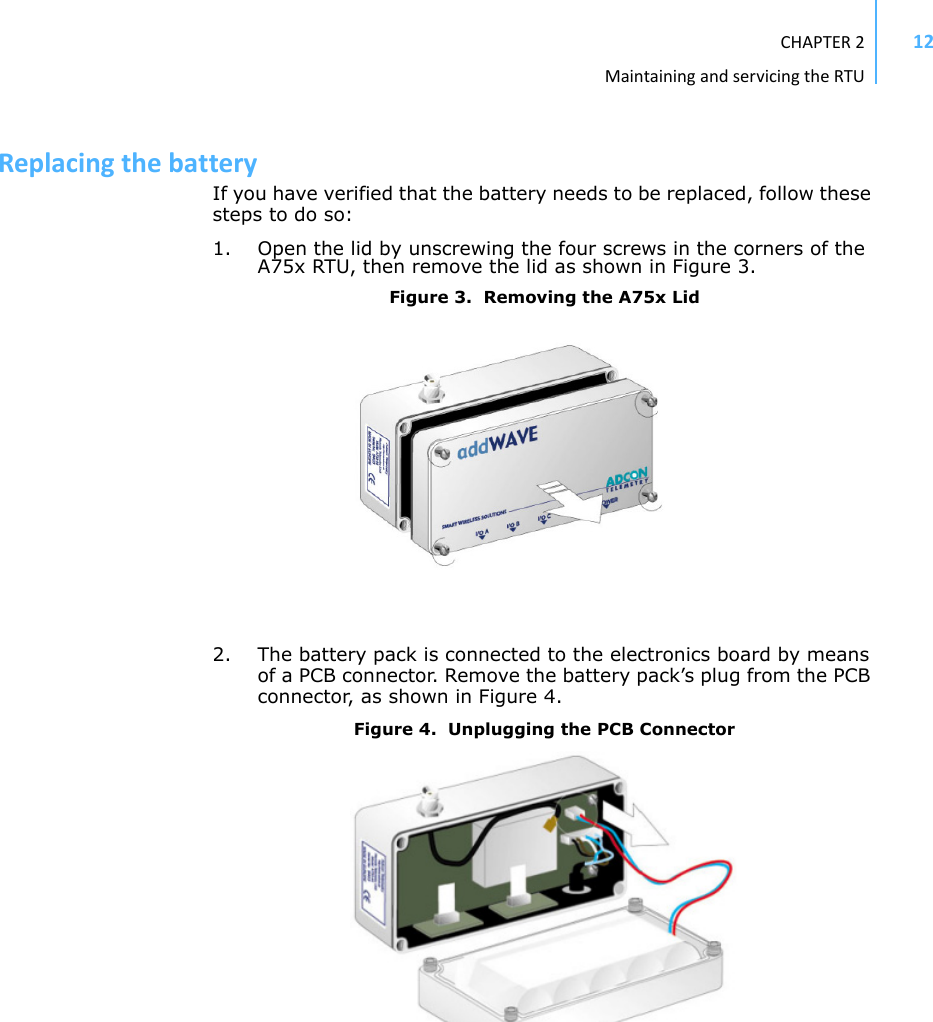 CHAPTER2MaintainingandservicingtheRTU12ReplacingthebatteryIf you have verified that the battery needs to be replaced, follow these steps to do so:1. Open the lid by unscrewing the four screws in the corners of the A75x RTU, then remove the lid as shown in Figure 3.Figure 3.  Removing the A75x Lid2. The battery pack is connected to the electronics board by means of a PCB connector. Remove the battery pack’s plug from the PCB connector, as shown in Figure 4.Figure 4.  Unplugging the PCB Connector