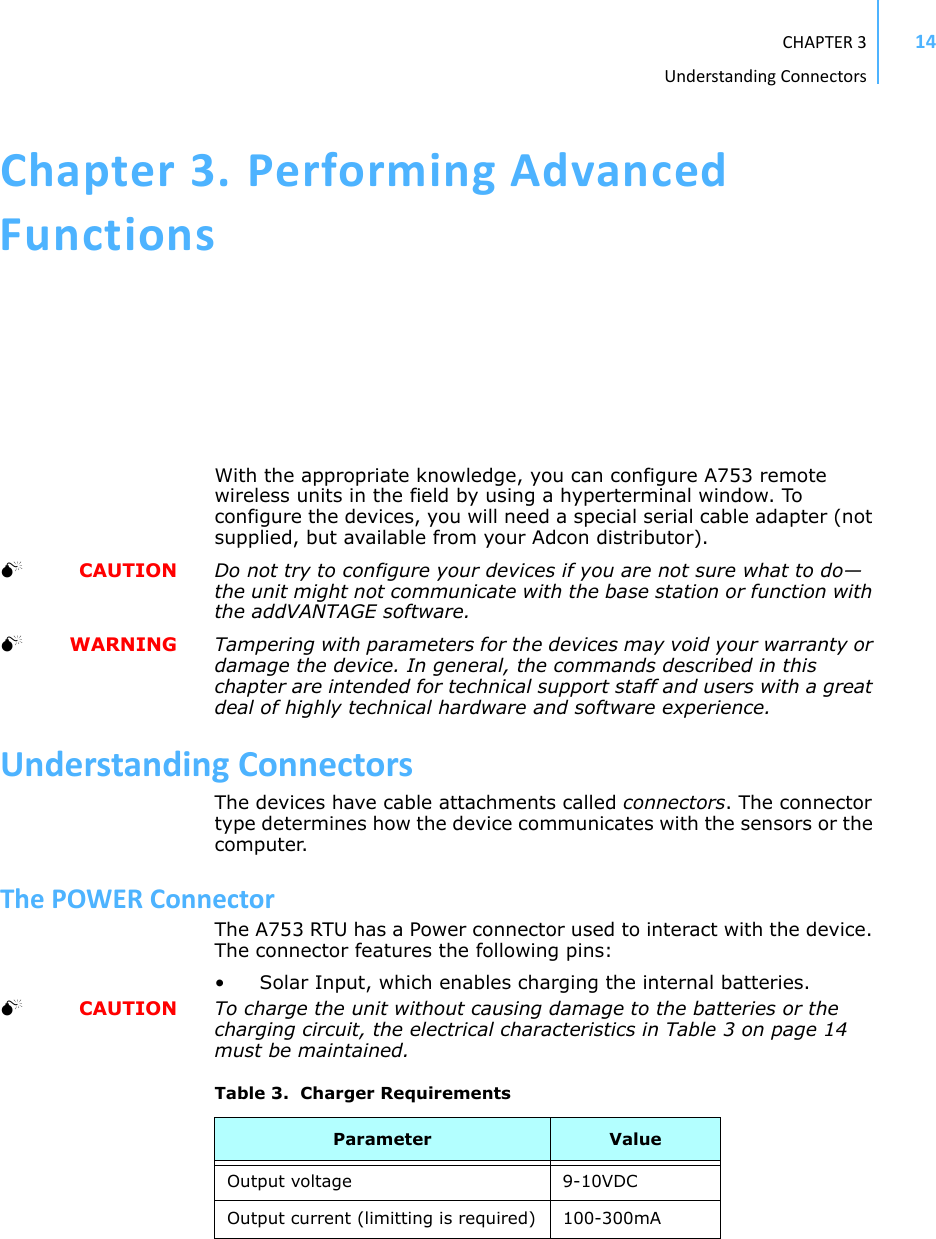 CHAPTER3UnderstandingConnectors14Chapter3.PerformingAdvancedFunctionsWith the appropriate knowledge, you can configure A753 remote wireless units in the field by using a hyperterminal window. To configure the devices, you will need a special serial cable adapter (not supplied, but available from your Adcon distributor).  CAUTION Do not try to configure your devices if you are not sure what to do—the unit might not communicate with the base station or function with the addVANTAGE software.  WARNING Tampering with parameters for the devices may void your warranty or damage the device. In general, the commands described in this chapter are intended for technical support staff and users with a great deal of highly technical hardware and software experience.UnderstandingConnectorsThe devices have cable attachments called connectors. The connector type determines how the device communicates with the sensors or the computer.ThePOWERConnectorThe A753 RTU has a Power connector used to interact with the device. The connector features the following pins: • Solar Input, which enables charging the internal batteries.   CAUTION To charge the unit without causing damage to the batteries or the charging circuit, the electrical characteristics in Table 3 on page 14 must be maintained.Table 3.  Charger RequirementsParameter ValueOutput voltage 9-10VDCOutput current (limitting is required) 100-300mA