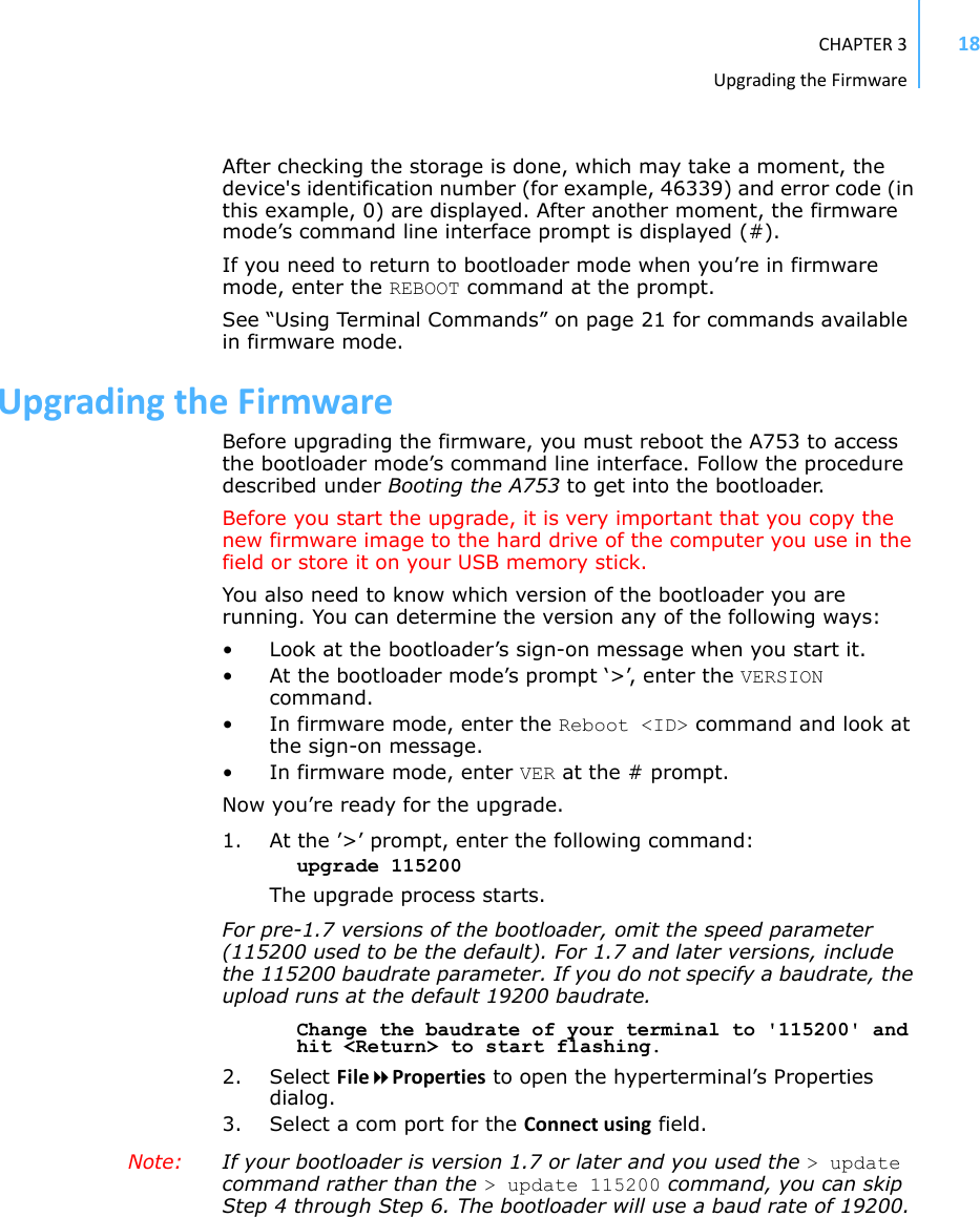 CHAPTER3UpgradingtheFirmware18After checking the storage is done, which may take a moment, the device&apos;s identification number (for example, 46339) and error code (in this example, 0) are displayed. After another moment, the firmware mode’s command line interface prompt is displayed (#). If you need to return to bootloader mode when you’re in firmware mode, enter the REBOOT command at the prompt.See “Using Terminal Commands” on page 21 for commands available in firmware mode.UpgradingtheFirmwareBefore upgrading the firmware, you must reboot the A753 to access the bootloader mode’s command line interface. Follow the procedure described under Booting the A753 to get into the bootloader.Before you start the upgrade, it is very important that you copy the new firmware image to the hard drive of the computer you use in the field or store it on your USB memory stick.You also need to know which version of the bootloader you are running. You can determine the version any of the following ways:• Look at the bootloader’s sign-on message when you start it.• At the bootloader mode’s prompt ‘&gt;’, enter the VERSION command. • In firmware mode, enter the Reboot &lt;ID&gt; command and look at the sign-on message.• In firmware mode, enter VER at the # prompt.Now you’re ready for the upgrade.1. At the ’&gt;’ prompt, enter the following command:upgrade 115200The upgrade process starts. For pre-1.7 versions of the bootloader, omit the speed parameter (115200 used to be the default). For 1.7 and later versions, include the 115200 baudrate parameter. If you do not specify a baudrate, the upload runs at the default 19200 baudrate.Change the baudrate of your terminal to &apos;115200&apos; and hit &lt;Return&gt; to start flashing.2. Select FileProperties to open the hyperterminal’s Properties dialog.3. Select a com port for the Connectusing field.Note:  If your bootloader is version 1.7 or later and you used the &gt; update command rather than the &gt; update 115200 command, you can skip Step 4 through Step 6. The bootloader will use a baud rate of 19200.