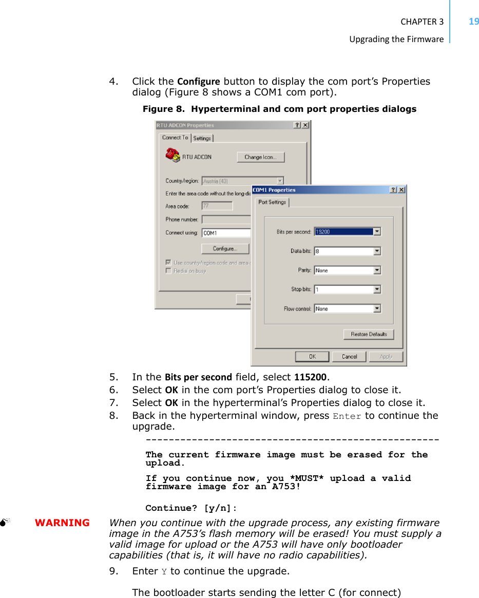 CHAPTER3UpgradingtheFirmware194. Click the Configure button to display the com port’s Properties dialog (Figure 8 shows a COM1 com port).Figure 8.  Hyperterminal and com port properties dialogs5. In the Bitspersecond field, select 115200.6. Select OK in the com port’s Properties dialog to close it.7. Select OK in the hyperterminal’s Properties dialog to close it.8. Back in the hyperterminal window, press Enter to continue the upgrade.---------------------------------------------------The current firmware image must be erased for the upload.If you continue now, you *MUST* upload a valid firmware image for an A753!Continue? [y/n]:  WARNING When you continue with the upgrade process, any existing firmware image in the A753’s flash memory will be erased! You must supply a valid image for upload or the A753 will have only bootloader capabilities (that is, it will have no radio capabilities).9. Enter Y to continue the upgrade.The bootloader starts sending the letter C (for connect)