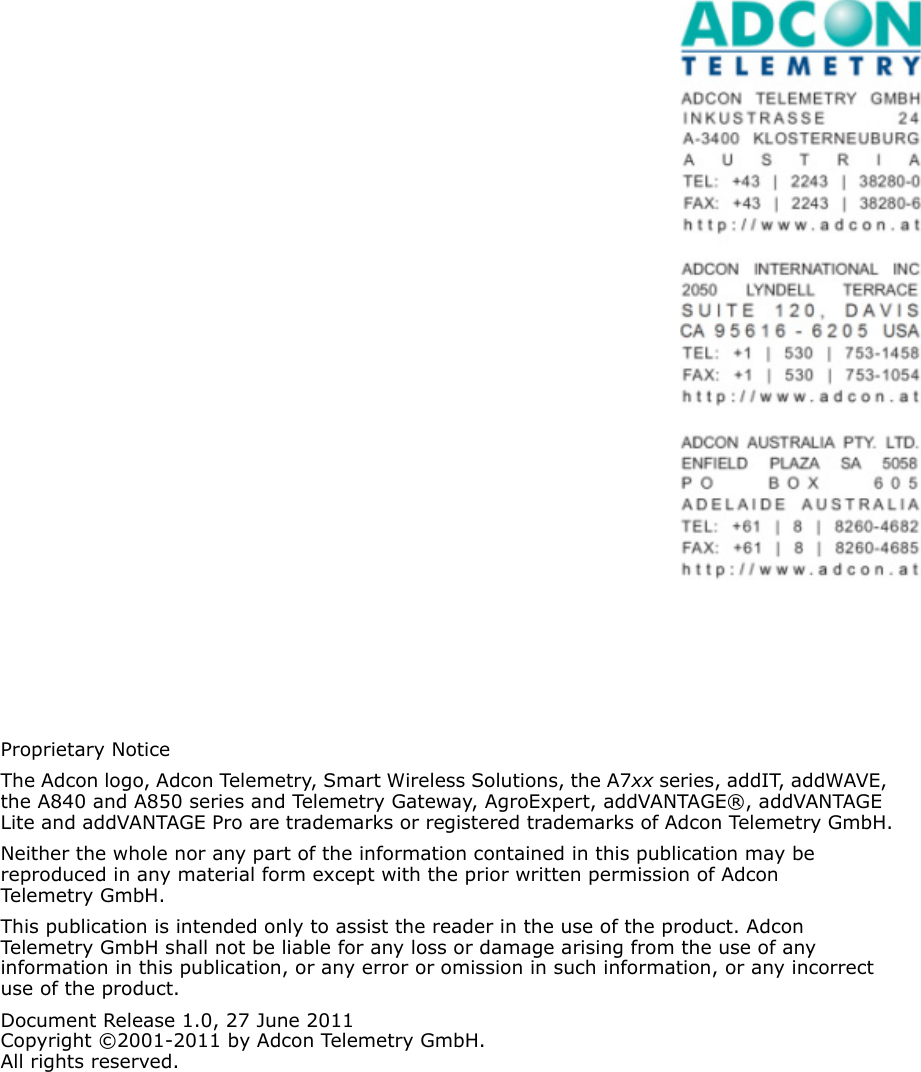 Proprietary NoticeThe Adcon logo, Adcon Telemetry, Smart Wireless Solutions, the A7xx series, addIT, addWAVE, the A840 and A850 series and Telemetry Gateway, AgroExpert, addVANTAGE®, addVANTAGE Lite and addVANTAGE Pro are trademarks or registered trademarks of Adcon Telemetry GmbH.Neither the whole nor any part of the information contained in this publication may be  reproduced in any material form except with the prior written permission of Adcon Telemetr y Gm b H .This publication is intended only to assist the reader in the use of the product. Adcon Telemetry GmbH shall not be liable for any loss or damage arising from the use of any information in this publication, or any error or omission in such information, or any incorrect use of the product.Document Release 1.0, 27 June 2011Copyright ©2001-2011 by Adcon Telemetry GmbH.All rights reserved.