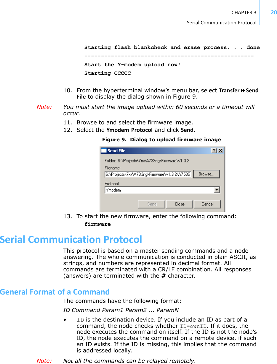 CHAPTER3SerialCommunicationProtocol20Starting flash blankcheck and erase process. . . done---------------------------------------------------Start the Y-modem upload now!Starting CCCCC10. From the hyperterminal window’s menu bar, select TransferSendFile to display the dialog shown in Figure 9.Note:  You must start the image upload within 60 seconds or a timeout will occur.11. Browse to and select the firmware image.12. Select the Ymodem Protocol and click Send.Figure 9.  Dialog to upload firmware image13. To start the new firmware, enter the following command:firmwareSerialCommunicationProtocolThis protocol is based on a master sending commands and a node answering. The whole communication is conducted in plain ASCII, as strings, and numbers are represented in decimal format. All commands are terminated with a CR/LF combination. All responses (answers) are terminated with the # character.GeneralFormatofaCommandThe commands have the following format:ID Command Param1 Param2 ... ParamN•ID is the destination device. If you include an ID as part of a command, the node checks whether ID=ownID. If it does, the node executes the command on itself. If the ID is not the node’s ID, the node executes the command on a remote device, if such an ID exists. If the ID is missing, this implies that the command is addressed locally.Note:  Not all the commands can be relayed remotely.