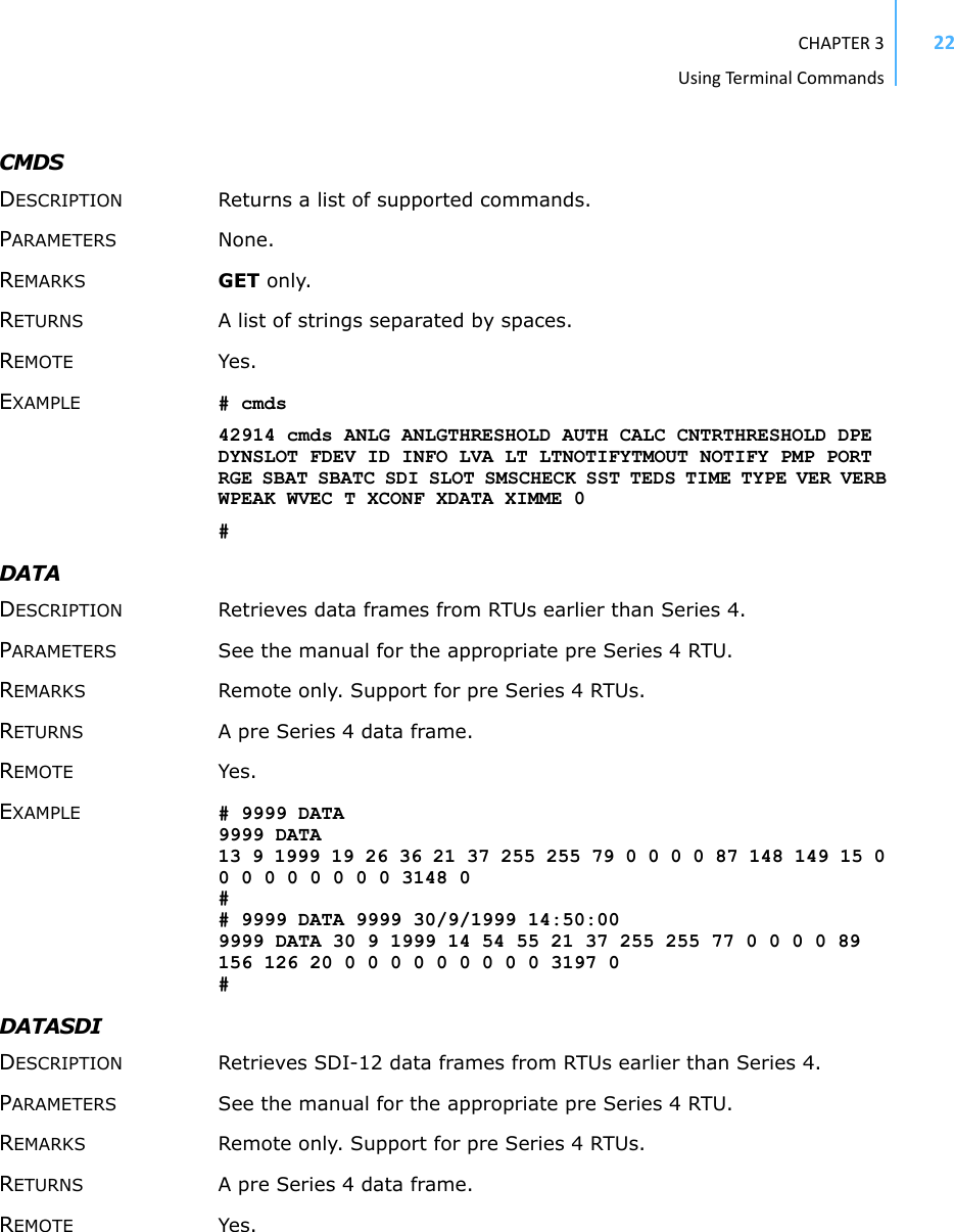 CHAPTER3UsingTermi nal Commands22CMDS DESCRIPTION Returns a list of supported commands. PARAMETERS None. REMARKS GET only. RETURNS A list of strings separated by spaces. REMOTE Yes. EXAMPLE # cmds42914 cmds ANLG ANLGTHRESHOLD AUTH CALC CNTRTHRESHOLD DPE DYNSLOT FDEV ID INFO LVA LT LTNOTIFYTMOUT NOTIFY PMP PORT RGE SBAT SBATC SDI SLOT SMSCHECK SST TEDS TIME TYPE VER VERB WPEAK WVEC T XCONF XDATA XIMME 0#DATA DESCRIPTION Retrieves data frames from RTUs earlier than Series 4. PARAMETERS See the manual for the appropriate pre Series 4 RTU. REMARKS Remote only. Support for pre Series 4 RTUs. RETURNS A pre Series 4 data frame. REMOTE Yes. EXAMPLE # 9999 DATA 9999 DATA 13 9 1999 19 26 36 21 37 255 255 79 0 0 0 0 87 148 149 15 0 0 0 0 0 0 0 0 0 3148 0 # # 9999 DATA 9999 30/9/1999 14:50:00 9999 DATA 30 9 1999 14 54 55 21 37 255 255 77 0 0 0 0 89 156 126 20 0 0 0 0 0 0 0 0 0 3197 0 # DATASDI DESCRIPTION Retrieves SDI-12 data frames from RTUs earlier than Series 4. PARAMETERS See the manual for the appropriate pre Series 4 RTU. REMARKS Remote only. Support for pre Series 4 RTUs. RETURNS A pre Series 4 data frame. REMOTE Yes. 